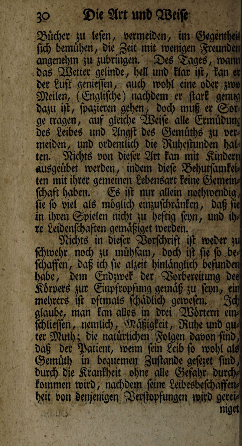 3 o 2)ie 9(ft unö SBeif« SBüdfer ju tcfcn, Permeiben, im ©egentheil fiel) bemühen, Die geit mit wenigen $reunben angenehm &u jubringen. See c5;agee, wann bae 2Better gelinbe, hell unb flar i|i, fan et bet Suff genieflfen, auch wol)l eine ober jwe Steilen, (©tglifche) nachbem er jtarf genug baut ift, fpajieren gehen, boch muß er Sot ge tragen, auf gleiche 2Beife alle ©rmübunj bee £eibee unb 2lngft bee ©emüthe ju Per¬ meiben, unb orbentlich bie 3vuhe)iunben heil- ten. Nichts oon biefer 2lrt fan mit Äinberti «uegeübet werben, inbent biefe $8el)utjhmfei» ten mit ihrer gemeinen M'eneart feine ©emein# fchaft hüben. & ift nur allein nothwenbig, fie fo oiel als möglich einjufchrdnlen, bafj fte in ihren Spielen nicht ju heftig fep, unb ih¬ re £eibenfchaften gemdfiget werben. in biefer Votfdhrift i(l Weber ju fd)wel)t noch ju mfihfam, boch i|t fie fo be- fchaffen, baf ich fie aljeit hinlänglich befunben habe, bem ©tbjwef ber Vorbereitung bee Äorpere jur ©npffopftmg gemdf ju fep, ein mehrere ift oftmale fcj)äb(icl) gewefen. 3d; glaube, man fan allee in brei Voörtern ein- fchlieffen, nemtich, fOtdjjigfcit, fRuhe unb gu¬ ter $>?utb; bie natürlichen §Plgen bapon ftnb, baß ber fßatient, wenn fein £eib fo wohl ale ©emutl) in bequemen guftanbe gefejet ftnb, burd) bie Äranfheit ohne alle ©efal)t burch- foutmen wirb, nachbem feine 2eibeebefd)ajfen-i heit Pott öenjenigen Verftopftingctt wirb gerei-