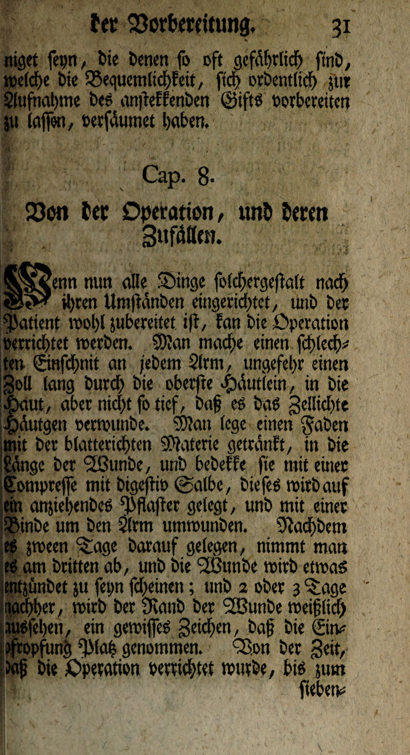 niget fepn, bie benen fo oft gefährlich ftnb, reelle 6ie SSequemltchFeit, ftdf> otbetitlicf) jtir Slufnahme bes antfeFFenben ©ifts »orberetten ju (affen, »erzürnet haben. Cap. 8- 23on Sec Operation, uni» leren Suflffen. enn nutt alle S5inge folchergefialt naef) ihren Um|Fänben eingerichtet, unb bet Patient »ol)l juberettet ifi, Fan bie Operation »errichtet »erben. 9ftan mache einen fchlech# ten ©nfchnit an jebem S(rm, ungefehr einen Soll lang burch bie oberjte 4>äut(ein, in bie $aut, aber nicht fo tief, ba§ es baS gellichte |)äutgen »erwunbe. Sttan lege einen gaben jmit ber blatterichten Materie getränft, in bie 'Sänge ber 2ßunbe, unb bebeFFe fte mit einet ffompreffe mit bigefii» ©albe, biefes »irbauf ein anjiehenbeS ^flafiet gelegt, unb mit einet ißinbe um ben 2lrm um»unben. 9M>betn es j»een “^age barauf gelegen, nimmt man es am britten ab, unb bie <2ßunbe »irb etwas entjünbet ju fepn fcheinen; unb 2 ober 3 ^age wacher, »irb ber 9canb ber 2öunbe »ei{?licf> UttSfehen, ein gewiffeS Reichen, baf bie ©tv 1 fftopfung 'TMaf$ genommen. QSon bet Seit, itafj bie Operation »errichtet »urbe, bis stmt fiebetv=
