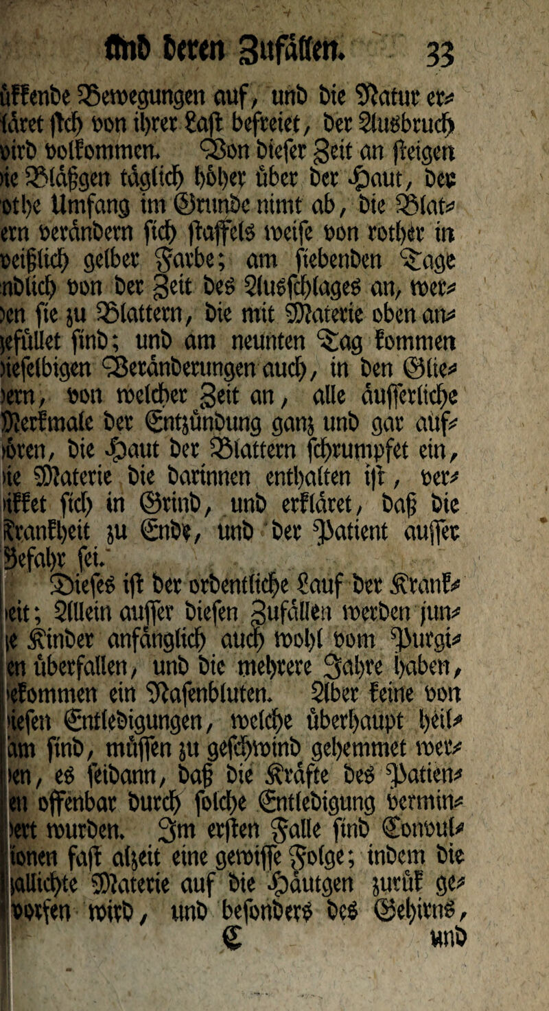 üffenbe Bewegungen auf, unb bie Sftatur er# tätet |Wj oon ihrer ?ajt befreiet, ber Slugbrud) pirb Polfotnmett. 'Bon biefer geit an (feigen >ie Bläfgen täglich höher über ber Saut, bec othe Umfang im ©rttnbc nimt ab, bte Blat# ern peränbern ftd) ftafifetg weife pon rother in reiflich gelber 3arbe; am fiebettben Sage üblich ton ber geit beg Slugfdhlageg an, wer# )cn fte ju Blattern, bie mit Materie oben an# (efüllet ftnb; unb am neunten Sag fommen nefelbigen Beränberungen aud), in ben ölte# >ern, eon welcher geit an, alle äußerliche SJJerfmatc ber (Sntjünbung ganj unb gar auf# >6ren, bie -£)aut ber Blattern fchrumpfet ein, >ie Materie bie bartnnen enthalten ift, Per# liffet fiel) in ©rinb, unb erfldret, bafj bie Sranfheit ju Snbe, unb ber Patient aujfet 53efal)r fei.' 1 Siefeg ift ber orbentlicfje Sauf ber Äranf# »eit; Sillein auffer biefen gufällen werben (tut# ie Äinber anfänglich etuef) wol)l Pom ^Jurgi# |«n überfallen, unb bie mehrere 3al)te haben, iefommen ein ‘ftafenbluten. Slber feine Port tiefen €nt(ebigungen, welche überhaupt heit# in ftnb, müfien ju gefi)Wtnb gehemmet wer# len, eg feibann, baj? bie Ärdfte beg ^atien# ett offenbar burch folche €nt(ebigung permin# >ert würben. 3m erjten galle ftnb Cottpul# tonen fa(f aljeit eine gewiffe ^o(ge; inbem bie sallkhte Materie auf bie fpüutgen prüf ge# potfen wirb, unb befonberg beg ©el)irng, £ unb