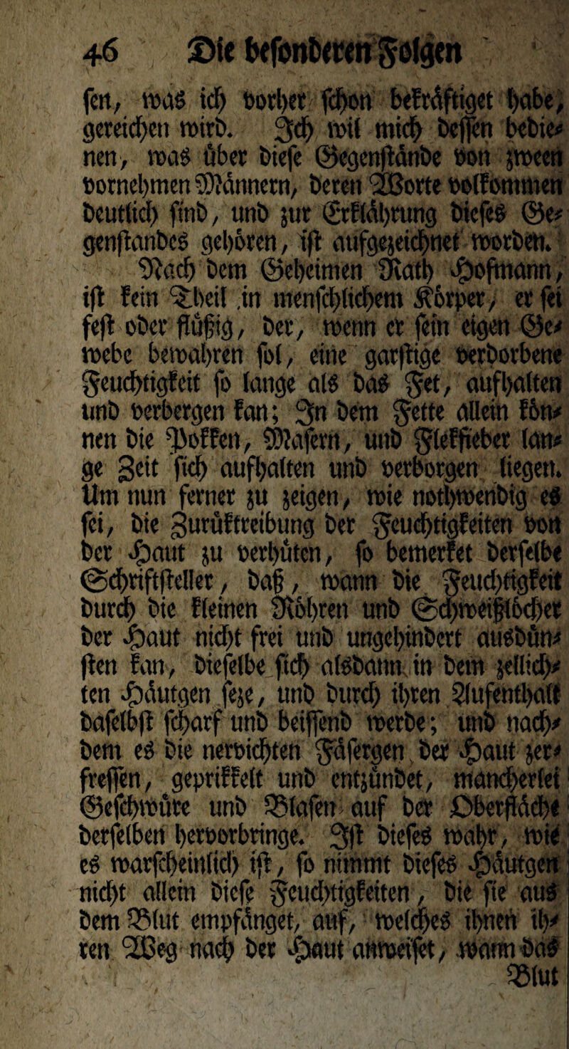 fen, was tcf) »orber fdton befräftiget l>cibc/ gereichen wirb. 3# wil mich bejfen bebte* nen, was über biefe ©egenflänbe öon $ween »ornebmen Bannern, bereit 2ßorte »olfontmen beut(icl) ftnb, unb jttt <£rfläl)rung biefes ©e* genfanbes geboren, iffc atifgejeicbnet worben. v 9facb bem ©ebeimen 9iatb $ofmann, if fein ^beil .in menfeblicbem Äorper, er fei fejt ober flüfjig, ber, wenn er fein eigen ©e* webe bewahren fo(, eine garfige oerborbene geuebtigfeit fo lange als baS $et, auf halten unb Perbergen fan; 3n bem §ette allein f 6n* nen bie ^offen, Wafern, unb gleffiebet (an* ge geit ficb aufbatten unb »erborgen liegen. Um nun ferner ju zeigen, wie notbwenbig es fei, bie gurüftreibuttg bet ^euebtigf eiten eort ber <£aut ju »erbäten, fo bemerket berfelbe @cbrift(lel!et, ba§, wann bie fteuebtigfeit bureb bie fleinen Stbbren unb ©d)wei|lo<f)er ber Jpaut nicht frei unb ungebinbert auSbün* fett fan, biefelbe ft# aisbann in bem jdli#* ten #äutgen feje, unb bureb ihren Aufenthalt bafelbft f#arf unb beiffenb werbe; unb nach* bem es bie ner»icbten $Üfergen ber Apatit jer* frejfen, gepriffelt unb entjünbet, mancherlei ©efebwüre unb Olafen auf ber £)berfW#e betreiben beroorbringe. 3f biefeS wahr , wie eS warfcbeinli# if, fo nimmt biefes Jbäutgen nicht allein biefe 'geu#tigfeiten, bie fte aus bem SSUtt empfanget, auf, welches ihnen #* ten StCeg na# ber cPjaut anwei'fet, warnt baS