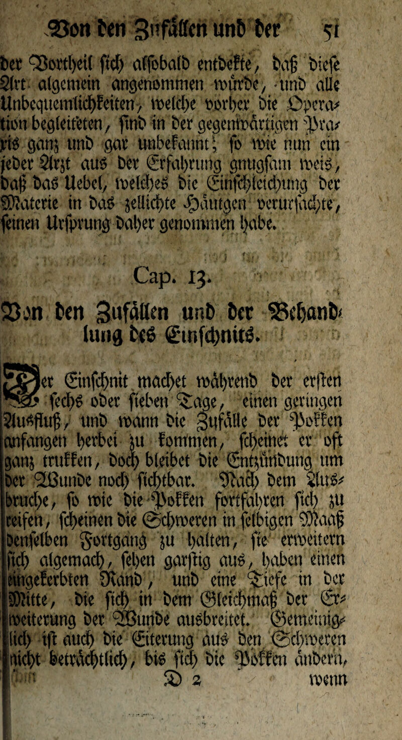 l>er “Sovtl)ei( fid) affobalb entbef te, baß biefe 2lvt algcmein angenommen mürbe, -unb alle UnbcquemlicbEeitcn, metd)e oorber bie Öpera* tion begleiteten, finb in ber gegenmärtigen '})t\v vis ganj unb gar unbeFannt; fo rote nun ein jebet 2lrjt aus bet (Erfahrung gnugfam meis, baß bas Uebel, meines bie ©nfd)iciel)ung bet SKatcrie in baS je!lict>tc .f)atttgen «etur|dd;te> feinen Uvfpvung bal)et genommen Ijabe. Cap. 13. Q3bn feen Sufdllm unb bcc 33c{)anb< liutg fc<6 ginfcbmtö. et ©nfebnit machet mäl)tenb ber erften ^@5 feebS ober fieben ^age, einen geringen Shtsffuß, unb mann bie gufalle ber hoffen anfangen herbei ui fornmen, feßeinei er oft ganj truFFen, boa) bleibet bie (Entsuttbung um bet (Jßunbc nod) ftcbtbar. 9iacl) bem 2luS* brttebc, fo mie bie hoffen fortfabten fiel) 51t reifen, febeinen bie ©cbmeren in felbigen OKaaß Denfelbcn Fortgang ju galten, fte ermeitern ftd) algemacb, feben garflig aus, haben einen eingeFerbten Ovanb, unb eine c$.iefe in bet [Wüte, bie fid) in bem ©lekbtnaß bet ©v Weiterung bet '28unbe ausbreitet, ©emeinig* iid) ift aud) bie (Eiterung aus ben ©ebmeten triebt betväcbtlid), bis fid) bie hoffen anbem, £) a wenn