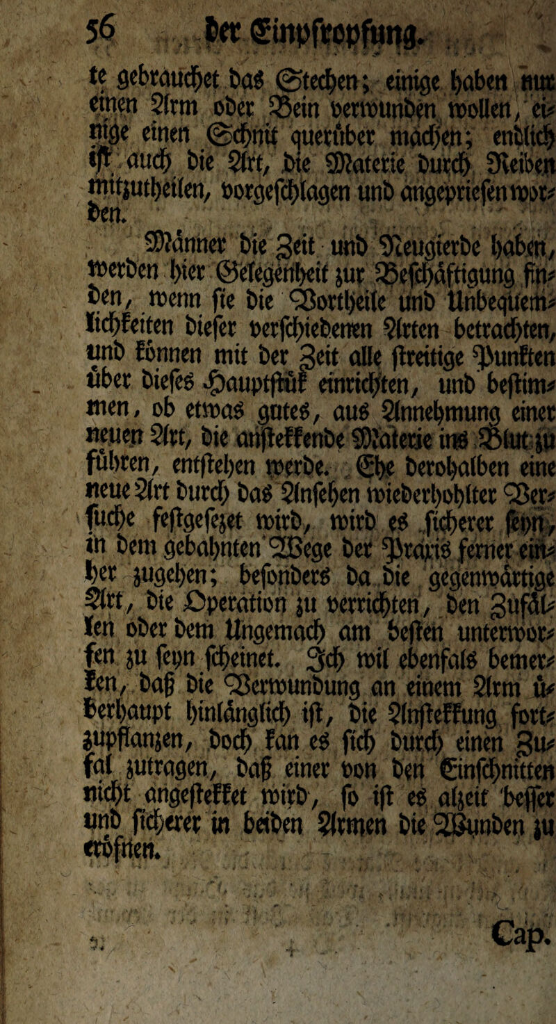 i T ■* * V   * * « • • ' , ■ tc gebrauchet bas (Stechen; einige buben nur ettien 2(rm ober SBein »erwtmben wollen, ei» tttge einen @d>nit querüber madjen; entlieh tfr auch bie 2lrt, ,bie ©taterie burch 9veibe.it juttjutheilen, »orgefthlagen unb angepriefen wor» ben. Banner bie Seit unb Tceugierbe haben, werben hier ©etegeriheif jur i®efd)äftigung jin» ben, wenn fie bie Sßortheile Unb Unbequem» Itchfeiten biefet »erfchiebenen Wirten betrachten, unb fonnen mit ber Seit alle ftreitige fünften über biefes fDauptftuE einrichten, unb beftim» wen, ob etwas gutes, aus Slnnehmung einer neuen 2(rt, bie anfteffenbe Materie ins Sfelut ju fuhren, entftehen werbe. (She berohalben eine neue 2lrt burch bas Slnfehen wieberl)ol)ltec SBet# fuche feftgefejet wirb, wirb es fieberet fepn, W bem gebahnten’SOßege ber ^raris ferner ein» her jugel>en; befonbers ba .bie gegenwärtige $lrt, bie Operation $u »errichten, ben gufdl» len ober bem Ungemach am heften unterwor» fen ju fepn fcheinct. 3d> wil ebenfalS bemer» len, baft bie QSerwunbung an einem 2ltm ü# herhaupt hinlänglich ift, bie $(nfteffung fort» jupftanjen, hoch fan es fich burd) einen gu» fal jutragen, ba§ einer »on ben ©nfchnitten nicht angefteKet Wirb, fo ift es aljeit befler unb fidlerer in beiben Firmen bie SBunben tu erbfrten. Cap.