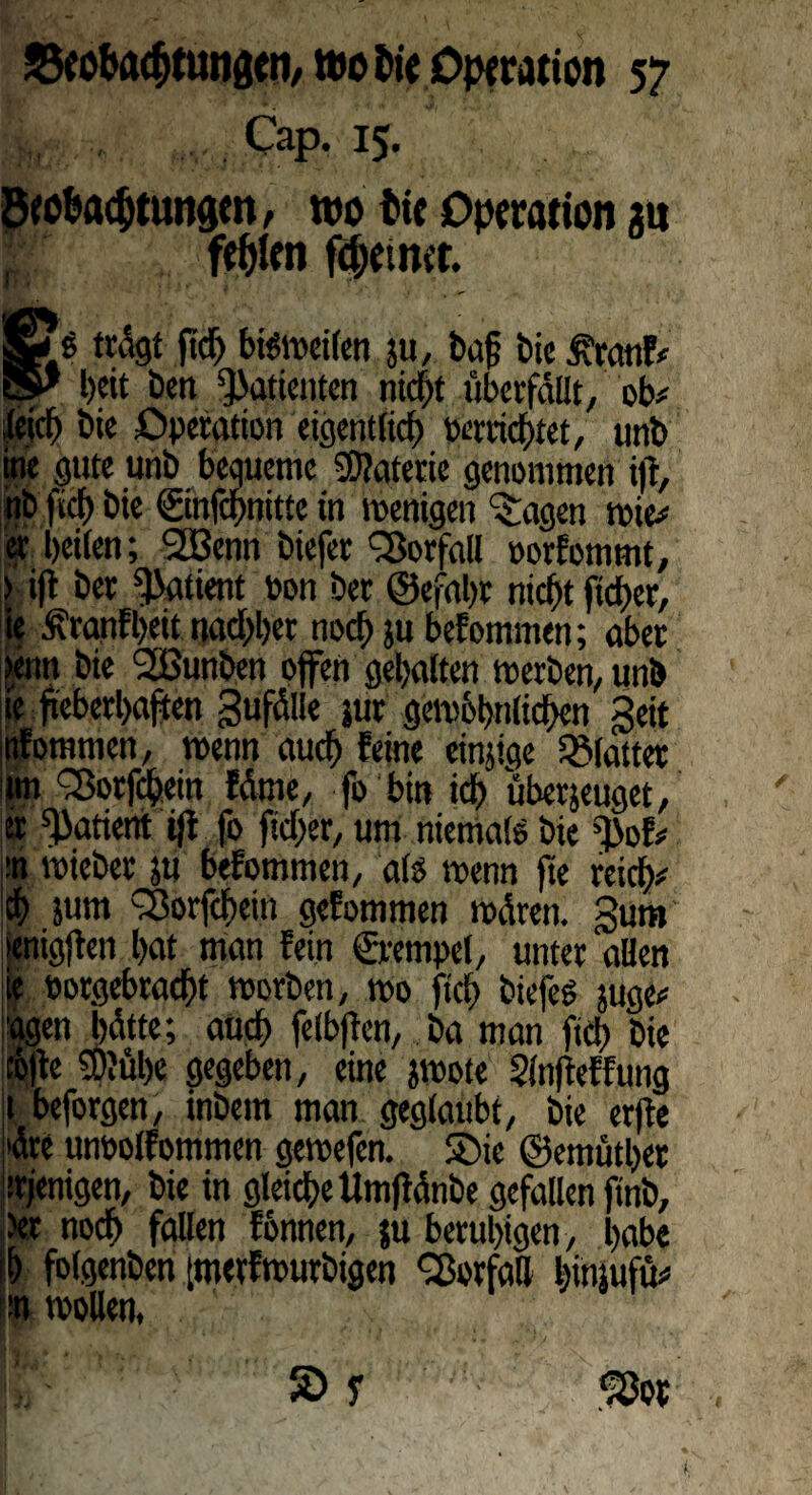 Cap. 15. ött&acfyungm, wo fctc Operation gn W „ festen feinet §£$ trdgt fiid) biöVDcifen zu, Pag bie £ranF# 5^ beit Den Patienten nicht überfallt, ob# leid) bie Operation eigentlich perrichtet, unb ine gute unb bequeme Materie genommen ifr, nb fiel) bie ©nfebnitte in wenigen ^agen wie# er beiten; SGBenn biefer Vorfall porfommt, > ifl ber Patient oon ber ©efabr nicht fteber, ie £ranFl)eit nadjber noch zu beFommen; aber >enn bie Süßunben offen gebatten werben, unb ie fieberhaften gufdlle zur gewöhnlichen geit tiFomtncn, wenn auch Feine einzige Blatter itm Q3orfcbein Fdrne, fo bin ich überzeuget, er Patient ifi fo fidler, um niemals bie ^>oF# :n wieber zu beFommen, als wenn fte reich# ch jum 33orfcbein geFommen wdren. gum »enigjFen bat man Fein Stempel, unter alten | öorgebracht worben, wo ftd> biefeg juge# agen bdtte; auch felbftcn, ba man fich bie t&fFe 50?ül)e gegeben, eine zwote SinjFeFFung t beforgen, inbem man geglaubt, bie erfFe dre unbolFommen gewefen. SDie ©emütbet ürjenigen, bie in gleiche Umftdnbe gefallen ftnb, Jet noch fallen Fönnen, ju beruhigen, habe ih folgenben [tnerFwurbigen Vorfall binjufü# :n wollen,