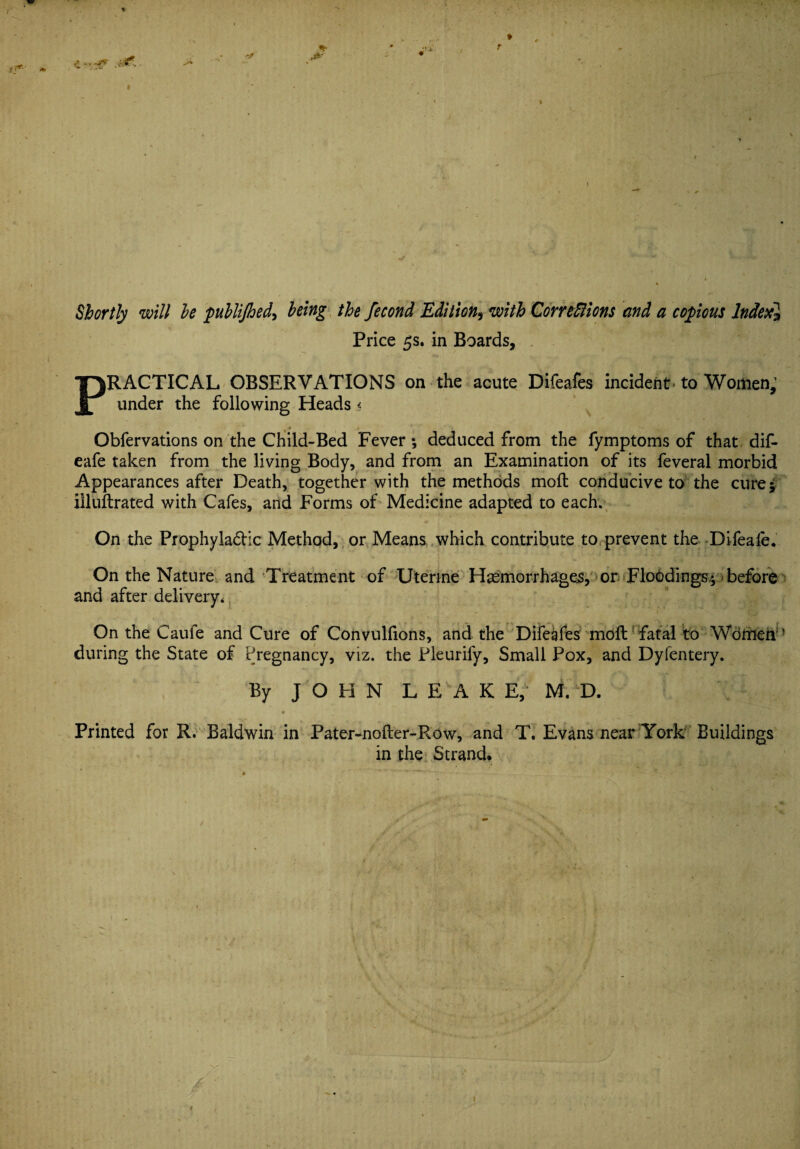 *• Shortly will he publijhed> being the fecond Edition, with Corrections and a copious lndexl Price 5s. in Boards, PRACTICAL OBSERVATIONS on the acute Difeafes incident, to Women; under the following Heads < ♦ * ' Obfervations on the Child-Bed Fever*, deduced from the fymptoms of that dif- eafe taken from the living Body, and from an Examination of its feveral morbid Appearances after Death, together with the methods molt conducive to the cure 5 illufbrated with Cafes, and Forms of Medicine adapted to each. On the Prophyla&ic Method, or Means which contribute to prevent the Difeafe. On the Nature and Treatment of Uterine Haemorrhages, or Floodings* before and after delivery. On the Caufe and Cure of Convulfions, and the Difeafes moft fatal to Women ’ during the State of Pregnancy, viz. the Pleurify, Small Pox, and Dyfentery. By JOHN LEAK E, M. D. * _ ■ ' ' 1 Printed for R. Baldwin in Pater-nofter-Row, and T. Evans near York Buildings in the Strand,