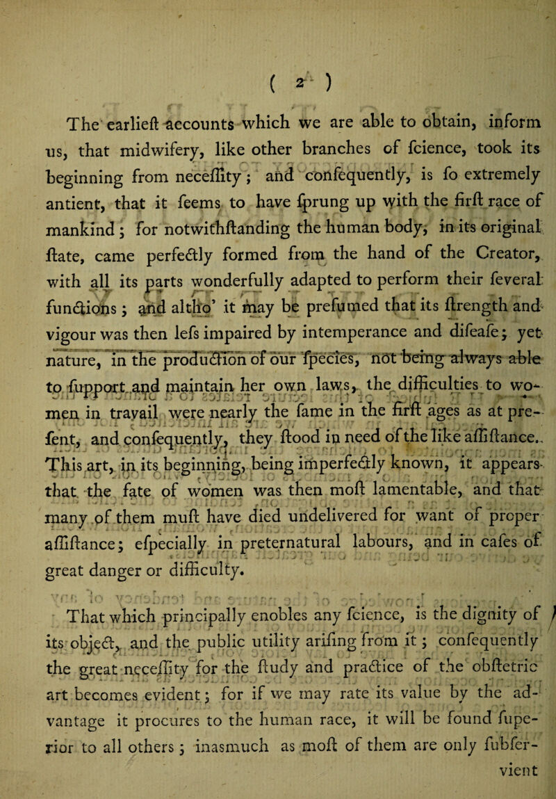 ( 2- ' ) The earlieft accounts which we are able to obtain, inform us, that midwifery, like other branches of fcience, took its ( *Z:' ; *T' (O-. t t - r ■ ' r _ beginning from neceffity; and confequently, is fo extremely antient, that it feems to have fprung up with the firft race of mankind; for notwithftanding the human body, in its original ftate, came perfectly formed from the hand of the Creator, with all its parts wonderfully adapted to perform their feveral: functions; and altho’ it may be prefumed that its ftrength and vigour was then lefs impaired by intemperance and difeafe; yet nature, in the produdfion of our fpecies, not being always able to fupport.and maintain her own laws, the difficulties to wo* - ; ) F J . ^ .i: ,TG ‘ G j Z jJ .1, >1 Vi J ‘Vf. - ' ^ v . : • ' 1 •* men in travail were nearly the fame in the firft ages as at pre- lift.* ^ JJ OX ilf> 3*1.. / , , * * fent, and confequently, they flood in need of the like affiftance.. This art, in its beginning, being imperfe&ly known, it appears- vi'- Tf f O o I I v r f’vf.»* that the fate of women was then moft lamentable, and that • • - ■ • / . ** ■ * s.. : , ■ , . * •• * ( -i rv t - a /• \ • * > , , many of them mu ft have died undelivered for want or proper affiftance; efpecially in preternatural labours, and in cafes of ^ - ■& 'w>* ♦■* '»* -< * * * -■* j -# . -Jf ■ A > r-V J 5 ^ J great danger or difficulty. 1 . • That which principally enobles any fcience, is the dignity of } its objeft, and the public utility arifing from it; confequently the great neceffity for the ftudy and practice of the obftetric art becomes evident; for if we may rate its value by the ad¬ vantage it procures to the human race, it will be found fupe- rior to all others; inasmuch as moft of them are only fubfer- vient