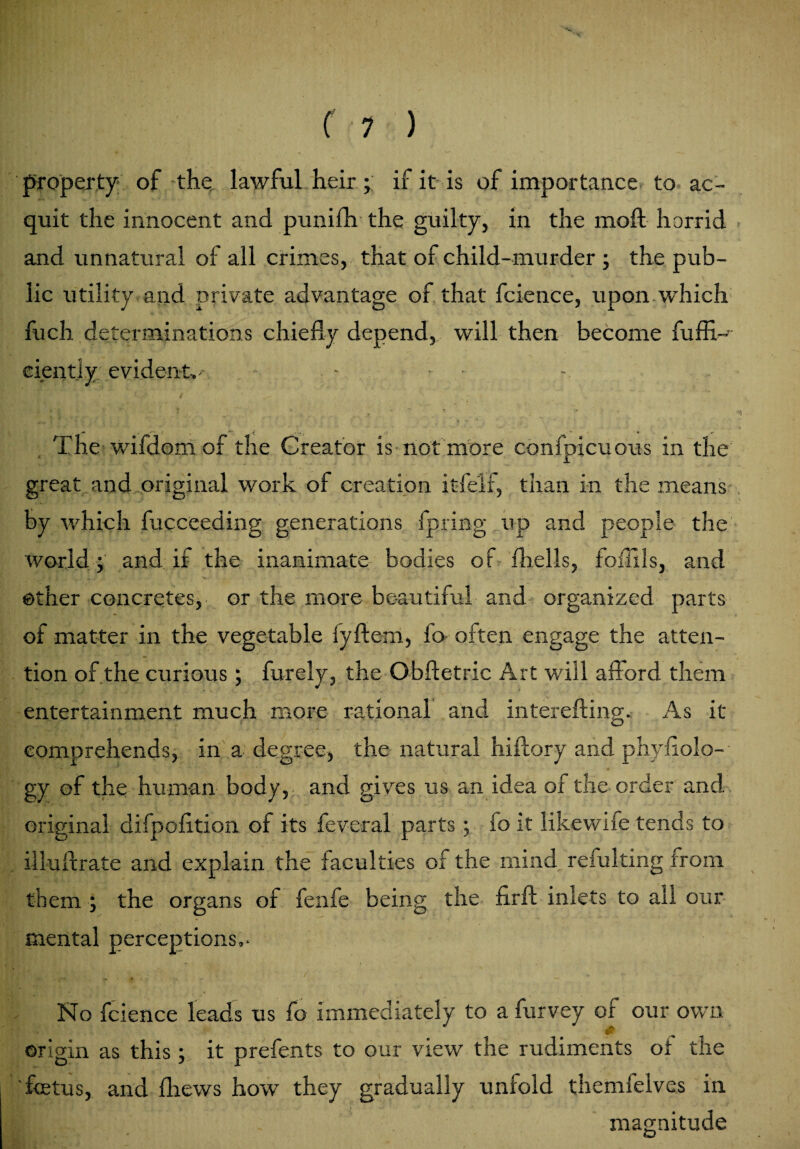 property of the lawful heirif it is of importance to ac¬ quit the innocent and punifh the guilty, in the moft horrid and unnatural of all crimes, that of child-murder ; the pub¬ lic utility and private advantage of that fcience, upon.which fuch determinations chiefly depend, will then become fuffi- cientiy evident,- - - - • The wifdom of the Creator is not more confpicuous in the great and original work of creation itfelf, than in the means by which fucceeding generations fpring up and people the world; and if the inanimate bodies of fhells, foflxls, and other concretes, or the more beautiful and organized parts of matter in the vegetable lyftem, fo often engage the atten¬ tion of the curious; furely, the Obfletric Art will afford them entertainment much more rational and interefting. As it comprehends, in a degree, the natural hiftory and phyflolo- gy of the human body, and gives us an idea of the order and original difpofltion of its feveral parts ; fo it likewife tends to iiluflrate and explain the faculties of the mind reiulting from them ; the organs of fenfe being the firfl inlets to all our mental perceptions,- No fcience leads us fo immediately to a furvey of our own origin as this; it prefents to our view the rudiments ot the 'fetus, and {hews how they gradually unfold themfelves in magnitude