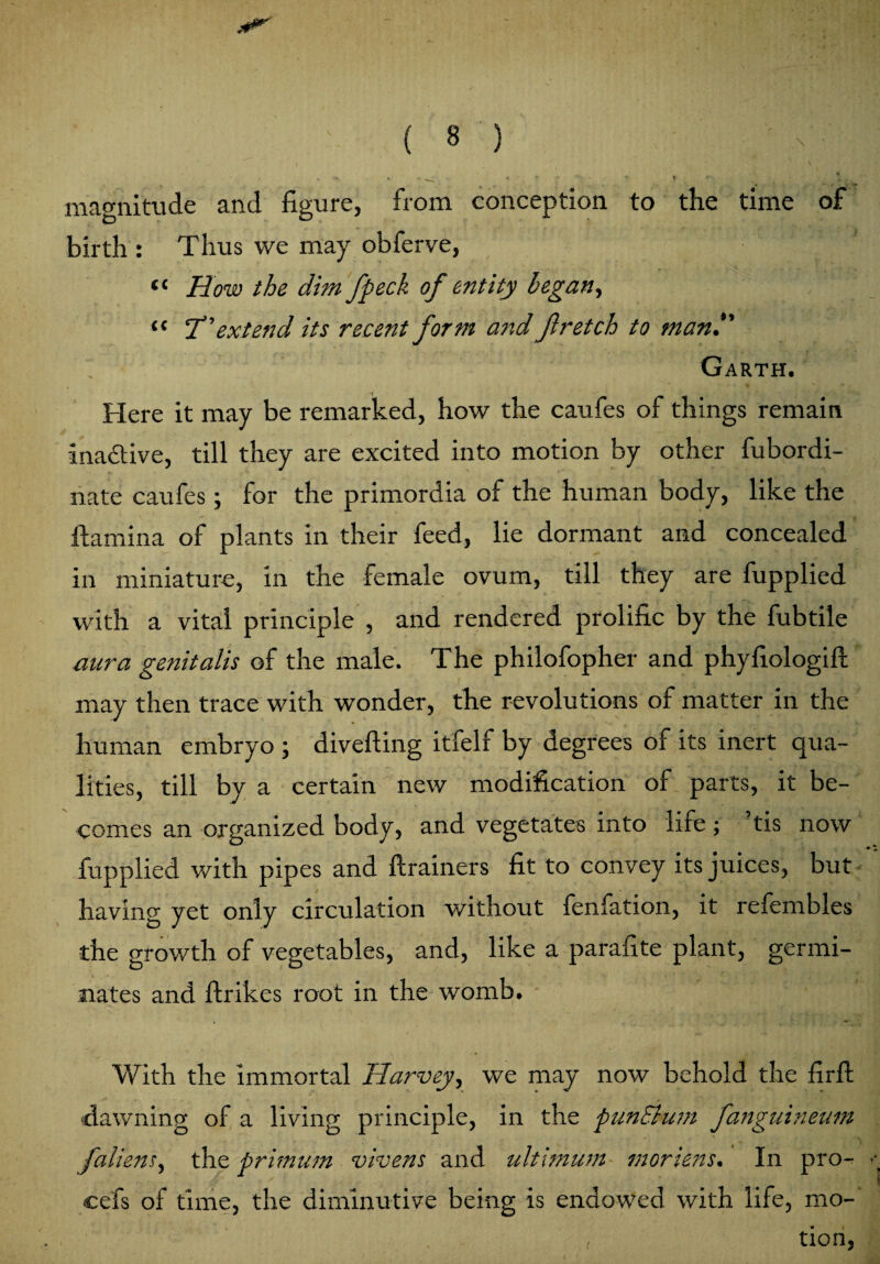 magnitude and figure, from conception to the time of birth : Thus we may obferve, « How the dim fpeck of entity began, « T'extend its recent form ajxd Jlretch to man.*' ; Garth. Here it may be remarked, how the caufes of things remain inactive, till they are excited into motion by other fubordi- nate caufes; for the primordia of the human body, like the ftamina of plants in their feed, lie dormant and concealed in miniature, in the female ovum, till they are fupplied with a vital principle , and rendered prolific by the fubtile aura genitalis of the male. The philofopher and phyfiologifl may then trace with wonder, the revolutions of matter in the human embryo ; diverting itfelf by degrees of its inert qua¬ lities, till by a certain new modification of parts, it be¬ comes an organized body, and vegetates into life ; tis now fupplied with pipes and ftrainers fit to convey its juices, but having yet only circulation without fenfation, it refembles the growth of vegetables, and, like a parafite plant, germi¬ nates and ftrikes root in the womb. With the immortal Harvey, we may now behold the firft dawning of a living principle, in the punEhim fanguineum Ji'aliens, the primum vivens and ultimum moriens. In pro- cefs of time, the diminutive being is endowed with life, mo-' , tion,