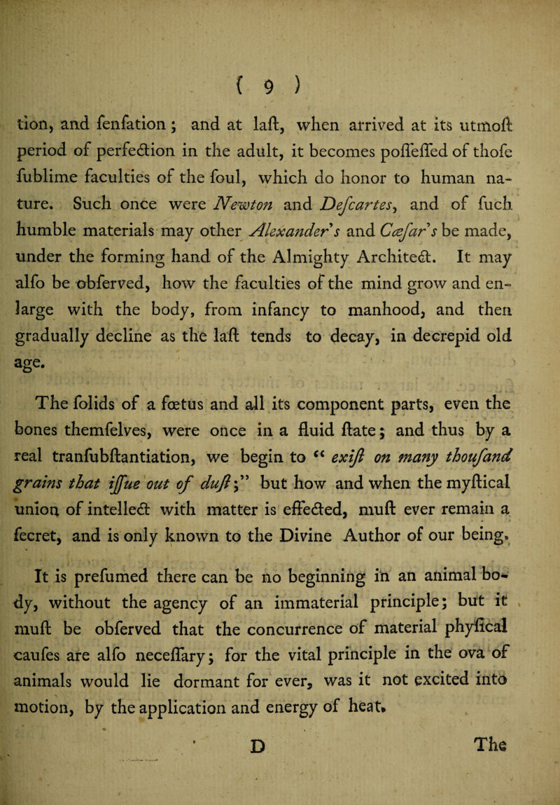 lion, and fenfation; and at laft, when arrived at its utmoft period of perfection in the adult, it becomes pofleffed of thofe fublime faculties of the foul, which do honor to human na¬ ture. Such once were Newton and Defcartes, and of fuch humble materials may other Alexander s and Ccefars be made, under the forming hand of the Almighty Architect. It may alfo be obferved, how the faculties of the mind grow and en¬ large with the body, from infancy to manhood, and then gradually decline as the laft tends to decay, in decrepid old age. ;' • I fcflx * •' * v \ ’ j * » The folids of a foetus and all its component parts, even the bones themfelves, were once in a fluid ftate; and thus by a real tranfubftantiation, we begin to (i exifi on many thoufand grains that iffue out of dufif but how and when the myftical union of intellect with matter is effected, muff ever remain a 1 * * ' fecret, and is only known to the Divine Author of our being. y * v _ ' • r < • w _ It is prefumed there can be no beginning in an animal bo¬ dy, without the agency of an immaterial principle; but it muff be obferved that the concurrence of material phyfical caufes are alfo neceflary; for the vital principle in the ova of animals would lie dormant for ever, was it not excited into motion, by the application and energy of heat* D The