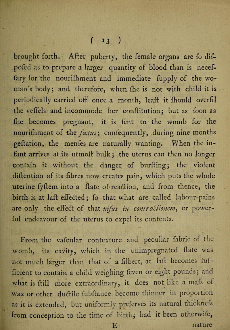 ( *3 ) brought forth. After puberty, the female organs are fo dif- pofed as to prepare a larger quantity of blood than is necef- fary for the nouriihment and immediate fupply of the wo¬ man’s body; and therefore, when fhe is not with child it is periodically carried off once a month, leaf! it fhould overfil the veffels and incommode her conftitution; but as foon as fhe becomes pregnant, it is fent to the womb for the nourifhment of the fcetus; confequently, during nine months geflation, the menfes are naturally wanting. When the in¬ fant arrives at its utmoft bulk; the uterus can then no longer contain it without the danger of burfting; the violent diftention of its fibres now creates pain, which puts the whole uterine fyftem into a fiate of reaction, and from thence, the birth is at laft effected; fo that what are called labour-pains are only the effect of that nifus in contraSiionem, or power¬ ful endeavour of the uterus to expel its contents. f • f * „ . / From the vafcular contexture and peculiar fabric of the womb, its cavity, which in the unimpregnated fiate was not much larger than that of a filbert, at laft becomes fuf- ficient to contain a child weighing feven or eight pounds; and what is ftill more extraordinary, it does not like a mafs of wax or other dudtile fubftance become thinner in proportion as it is extended, but uniformly preferves its natural thicknefs from conception to the time of birth; had it been otherwife, KT. • E nature