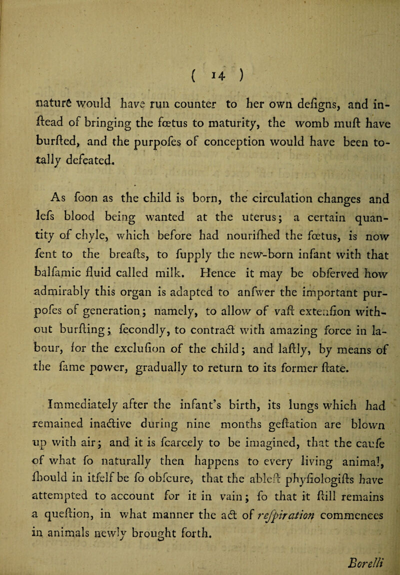 naturS would have run counter to her own defigns, and in¬ dead of bringing the fetus to maturity, the womb muft have burded, and the purpofes of conception would have been to¬ tally defeated. ' ' As foon as the child is born, the circulation changes and lefs blood being wanted at the uterus; a certain quan¬ tity of chyle, which before had nourifhed the foetus, is now fent to the breads, to fupply the new-born infant with that balfamic fluid called milk. Hence it may be obferved how admirably this organ is adapted to anfwer the important pur¬ pofes of generation; namely, to allow of vad extenfion with¬ out burding; fecondly, to contrad with amazing force in la¬ bour, for the excludon of the child; and ladly, by means of the fame power, gradually to return to its former date. Immediately after the infant’s birth, its lungs which had remained inadive during nine months gedation are blown up with air; and it is fcarcely to be imagined, that the caufe of what fo naturally then happens to every living animal, fbould in itfelf be fo obfcure, that the ableft phyfiologids have attempted to account for it in vain; fo that it dill remains a quedion, in what manner the ad of refpiration commences in animals newly brought forth. Borelli