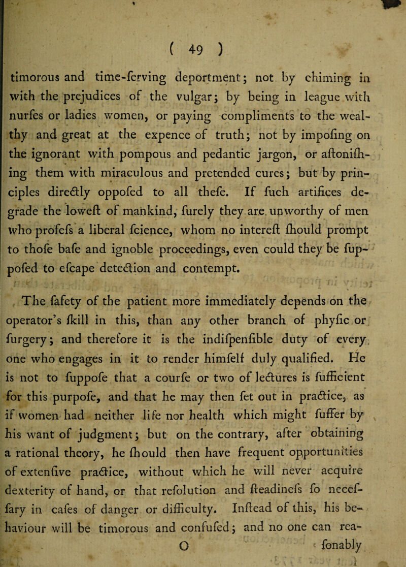 / H| 11| :r ( 49 ) timorous and time-ferving deportment; not by chiming in with the prejudices of the vulgar; by being in league with nurfes or ladies women, or paying compliments to the weal¬ thy and great at the expence of truth; not by impofing on the ignorant with pompous and pedantic jargon, or aftoniffi- ing them with miraculous and pretended cures; but by prin- cipl es diredtly oppofed to all thefe. If fuch artifices de- ► N . grade the lowefl; of mankind, furely they are unworthy of men who profefs a liberal fcience, whom no intereft fhould prompt to thofe bafe and ignoble proceedings, even could they be fup- pofed to efcape detection and contempt. f - Is ' ' ’• ” ' '/ ' •' f * 1 « f ' r . , ■ ,, ... f \ ■ * j lit The fafety of the patient more immediately depends on the operator’s /kill in this, than any other branch of phyfic or furgery; and therefore it is the indifpenfible duty of every one who engages in it to render himfelf duly qualified. He is not to fuppofe that a courfe or two of lectures is fufficient for this purpofe, and that he may then fet out in practice, as if women had neither life nor health which might fuffer by his want of judgment; but on the contrary, after obtaining a rational theory, he fhould then have frequent opportunities of extenfive practice, without which he will never acquire dexterity of hand, or that refolution and fteadinefs fo necef- fary in cafes of danger or difficulty. Inftead of this, his be¬ haviour will be timorous and confufed; and no one can rea- . O ■ . ■ < fonably .* £