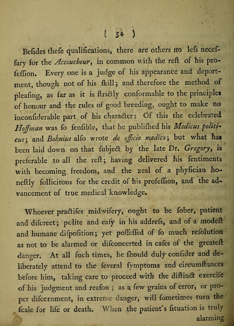 { 54- ) ♦ , * » r ' *? ■ 'f ♦ * * ' . Befides thefe qualifications, there are others rfo lefs necef- fary for the Accoucheur, in common with the reft of his pro- feflion. Every one is a judge of his appearance and deport¬ ment, though not of his fkill; and therefore the method of pleafing, as far as it is ftridly conformable to the principles of honour and the rules of good breeding, ought to make no mconfiderable part of his character c Of this the celebrated Hoffman was fo fenfible, that he ptiblifbed his Medicus politi- cus\ and Bohnius alfo wrote de officio medico; but what has been laid down on that fubjedt by the late Dr. Gregory, is preferable to all the reft j having delivered his fentiments with becoming freedom, and the zeal of a phyfician ho- neftly follicitous for the credit of his profeftion, and the ad¬ vancement of true medical knowledge. * , • ■ ’ l • . j Whoever pradtifes midwifery, ought to be fober, patient and difereet; pclite and eafy in his addrefs, and of a modeft and humane difpofition; yet pofTefled of fo much refolution as not to be alarmed or difconcerted in cafes of the greateft * ~ danger. At all fuch times, he fhould duly confider and de¬ liberately attend to the feveral fymptoms and circumftances beiore him, taking care to proceed with the diftindi exercife of his judgment and reafon ; as a few grains of error, or pro¬ per difeernment, in extreme danger, will fometimes turn the fcale for life or death. When the patient s fituation is truly alarming