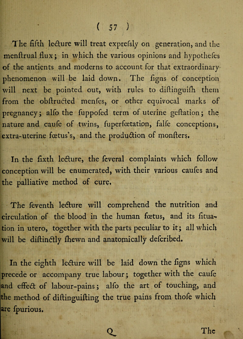 The fifth ledture will treat exprefsly oil generation, and the menftrual flux; in which the various opinions and hypothefes of the antients and moderns to account for that extraordinary phenomenon will be laid down. The figns of conception will next be pointed out, with rules to diftinguifii them from the obftrudled menfes, or other equivocal marks of *' pregnancy; alfo the fuppofed term of uterine geftation; the nature and caufle of twins, fuperfoetation, falfe conceptions, extra-uterine foetus’s, and the production of monfters. In the fixth ledture, the feveral complaints which follow conception will be enumerated, with their various caufes and the palliative method of cure, * The feventh ledture will comprehend the nutrition and circulation of the blood in the human foetus, and its fitua-, tion in utero, together with the parts peculiar to it; all which will be diftindtly fhewn and anatomically defcribed. In the eighth ledture will be laid down the figns which [precede or accompany true labour; together with the caufe and effedt of labour-pains; alfo the art of touching, and the method of diftinguifting the true pains from thofe which are fpurious.