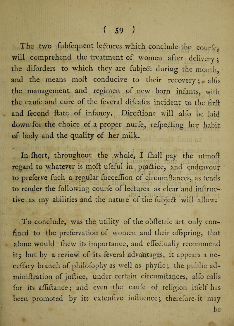 The two fubfequent lectures which conclude the courfe, will comprehend the treatment of women after delivery ; the diforders to which they are fubjed during the month, and the means moft conducive to their recovery; alfo the management and regimen of new born infants, with the caufe and cure of the feveral difeafes incident to the firft and fecond ftate of infancy. Diredions will alfo be laid down for the choice of a proper nurfe, refpe.ding her habit of body and the quality of her milk. * * • - 9 x * H *• • > ■ * ■ r '• In fhort, throughout the whole., I fhall pay the utmoft *\ ' I • • . _ . . regard to whatever is moft ufeful in ptadice, and endeavour to preferve fuch a regular fucceffion of circumftances, as tends to render the following courfe of ledures as clear and inftruc- tive as my abilities and the nature of the fubjed will allow. To conclude, was the utility of the obftetric art only con¬ fined to the prefervation of women and their offspring, that alone would (hew its importance, and effedually recommend it; but by a review of its feveral advantages, it appears a ne- cefiary branch of philofopny as well as phyfic; the public ad- miniftration of juftiee, under certain circumftances, alfo calls for its afliftance; and even the caufe of religion itfelf has been promoted by its extenfive influence; therefore it may be