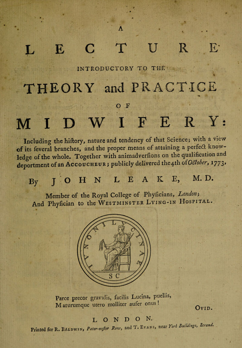 I L E C T U R E‘ INTRODUCTORY TO THE THEORY and PRACTICE O F MIDWIF. ER Including thehiftory, nature and tendency of that Science; with a view of its feveral branches, and the proper means of attaining a perfect know¬ ledge of the whole. Together with animadverfions on the qualification and deportment of an Accoucheur j publicly delivered the4th oiOSlober, 1773* - • % }'■* r.'j' ■ By JOHN LEAKE, M. D. Member of the Royal College of Phyficians, London; And Phyfician to the Westminster Lying-in Hospital. Parce precor gravidis, facilis Lucina, pnellis, M aturumque utcro molliter aufer onus! Ovid. LONDON. Printed for R. Baldwin, Pater-nojler Row, and T. Evans, near York Buddings, Strand.