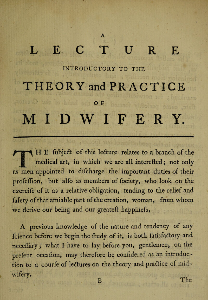 A LECTURE » / INTRODUCTORY TO THE THEORY and PRACTICE OF MIDWIFERY. TH E fubjedt of this ledxure relates to a branch of the medical art, in which we are all interefted; not only as men appointed to difcharge the important duties of their profeflion, but alfo as members of fociety, who look on the exercife of it as a relative obligation, tending to the relief and fafety of that amiable part of the creation, woman, from whom we derive our being and our greateft bappinefs, . * / A previous knowledge of the nature and tendency of any fcience before we begin the fludy of it, is both latisfadlory and neceffary; what I have to lay before you, gentlemen, on the prefent occafion, may therefore be confidered as an introduc¬ tion to a courfe of ledtures on the theory and practice of mid- t B The