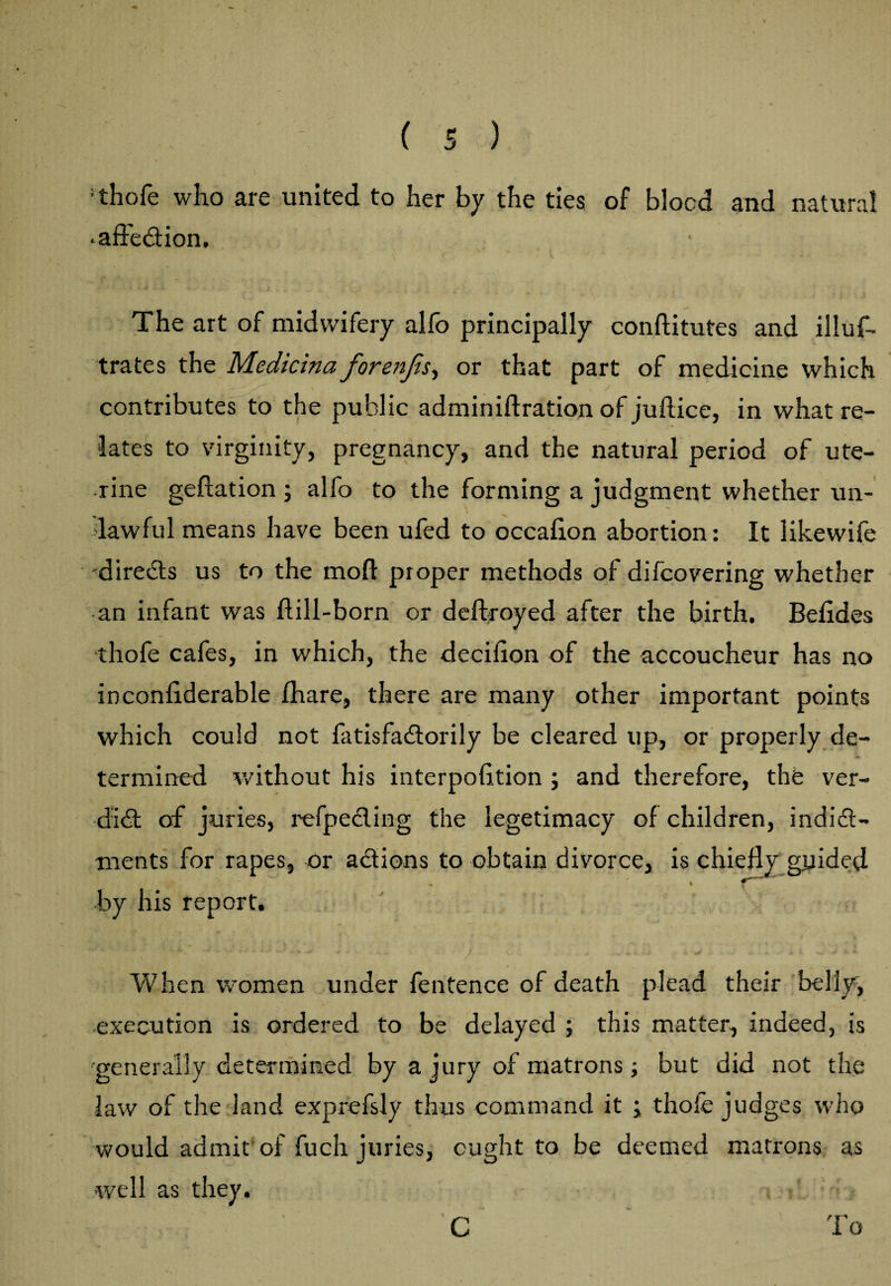 : thofe who are united to her by the ties of blood and natural •affection. The art of midwifery alfo principally conflitutes and illus¬ trates the Medicina forenfis, or that part of medicine which contributes to the public adminiflration of juflice, in what re¬ lates to virginity, pregnancy, and the natural period of ute¬ rine geffation ; alfo to the forming a judgment whether un¬ lawful means have been ufed to occafion abortion: It likewife 'directs us to the mod proper methods of difcovering whether an infant was hill-born or deftroyed after the birth. Befides thofe cafes, in which, the decifion of the accoucheur has no inconfiderable fhare, there are many other important points which could not fatisfactorily be cleared up, or properly de¬ termined without his interpofition ; and therefore, the ver¬ dict of juries, refpecling the legetimacy of children, indict¬ ments for rapes, or actions to obtain divorce, is chiefly guided by his report. When women under fentence of death plead their belly, execution is ordered to be delayed ; this matter, indeed, is 'generally determined by a jury of matrons; but did not the law of the land exprefsly thus command it ; thofe judges who would admit of fuch juries, ought to be deemed matrons as well as they. C To