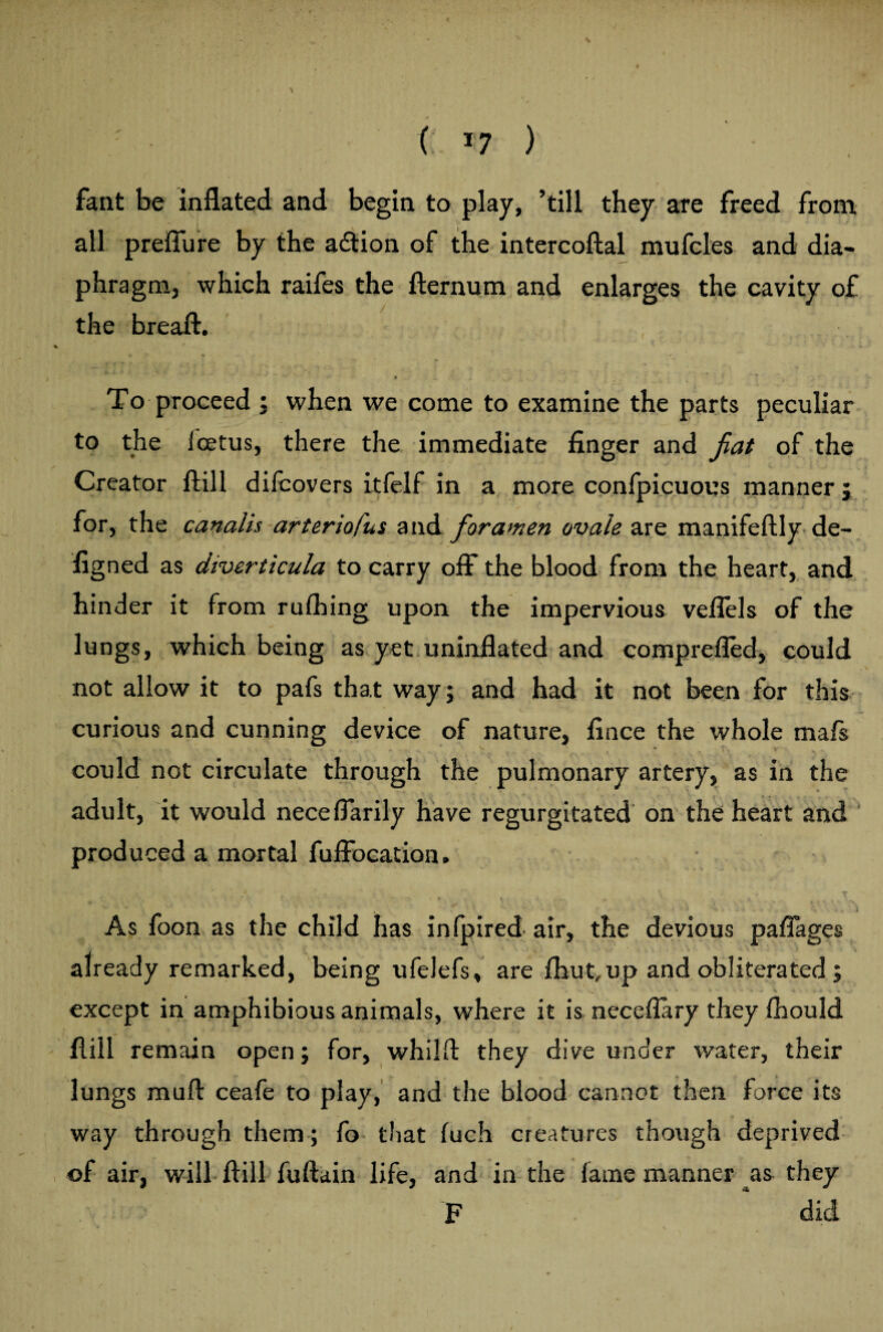 ( *7 ) fant be inflated and begin to play, ’till they are freed from all preflure by the adtion of the intercoftal mufcles and dia¬ phragm, which raifes the fternum and enlarges the cavity of the breaft. i * To proceed ; when we come to examine the parts peculiar to the icetus, there the immediate finger and fat of the Creator ftill difcovers itfelf in a more confpicuous manner; for, the canalis arteriofus and foramen ovale are manifeftly de¬ signed as diverticula to carry off the blood from the heart, and hinder it from ruShing upon the impervious veflels of the lungs, which being as yet uninflated and comprefled, could not allow it to pafs that way; and had it not been for this curious and cunning device of nature, Since the whole mafs could not circulate through the pulmonary artery, as in the adult, it would neceflarily have regurgitated on the heart and produced a mortal Suffocation. As foon as the child has infpired air, the devious paflages already remarked, being ufelefs, are Shut,up and obliterated ; except in amphibious animals, where it is neceffary they Should Hill remain open; for, whilff they dive under water, their lungs muff ceafe to play, and the blood cannot then force its way through them ; fo that Such creatures though deprived of air, will ftill fuftain life, and in the Same manner as they F did