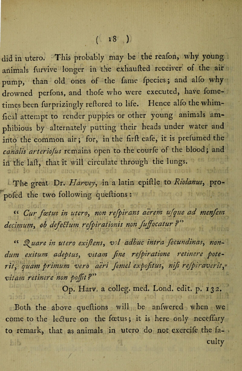 ( 18 ,) did in utero, This probably may be the reafon, why young animals furvive longer in the exhaufted receiver of the air pump, than old ones of the fame fpecies; and alfo why drowned perfons, and thofe who were executed, have fome- timesbeen furprizingly rdfored to life. Hence alfo the whim¬ sical attempt to render puppies or other young animals am¬ phibious by alternately putting their heads under water and into the common air; for, in the firft cafe, it is preiumed the canalis arteriofus remains open to the courfe of the blood; and in the lad, that it will circulate through the lungs. The great Dr. Harvey, in a latin epiftle to Riolanus, pro- pofed the two following queflions: ,   ^ i r {\ \ \ * it • . < ‘ Cur fcetus in utero, non refpirans aerem ufque ad menfem « <* ' * decimum, ob defeEium refpirationis non fujfocatur E” “ Epuare in utero exifiens, vol adhuc intra fecundinas, non~ dum exitum adeptus, vitam fine re/piratione retinere pote- rit, quam primum vero aeri fiemel expofitus, nifi refpiraverit, * vitam retinere non pofifit f ; op- Harv. a colleg. med. Lond. edit. p. 132. Both the above queflions will be anfwered when we come to the le&ure on the fcetus; it is here only neceffary to remark, that as animals in utero do not exercife the fa¬ culty