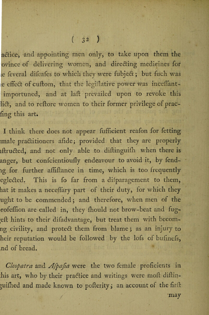 adice, and appointing men only, to take upon them the ovince of delivering women, and directing medicines for ie feveral difeafes to which they were fubjed; but fuch was ie efiFed of cuftom, that the legidative power was inceffant- importuned, and at laft prevailed upon to revoke this lid, and to reftore women to their former privilege of prac¬ ing this art. , I think there does not appear fufhcient reafon for fetting :male practitioners afide; provided that they are properly lftruded, and not only able to diftinguifh when there is anger, but confcientioufly endeavour to avoid it, by fend- lg for further affifcance in time, which is too frequently egleded. This is fo far from a difparagement to them, hat it makes a neceffary part of their duty, for which they ught to be commended; and therefore, when men of the irofeffion are called in, they fhould not brow-beat and fug- eft hints to their difadvantage, but treat them with becomi¬ ng civility, and proted them from blame; as an injury to heir reputation would be followed by the lofs of bufinefs, .nd of bread. V % ». # * , . » ' Cleopatra and Afpajla were the two female proficients in his art, who by their practice and writings were moil diftin- juifhed and made known to pofterity; an account of the firft • • z -may