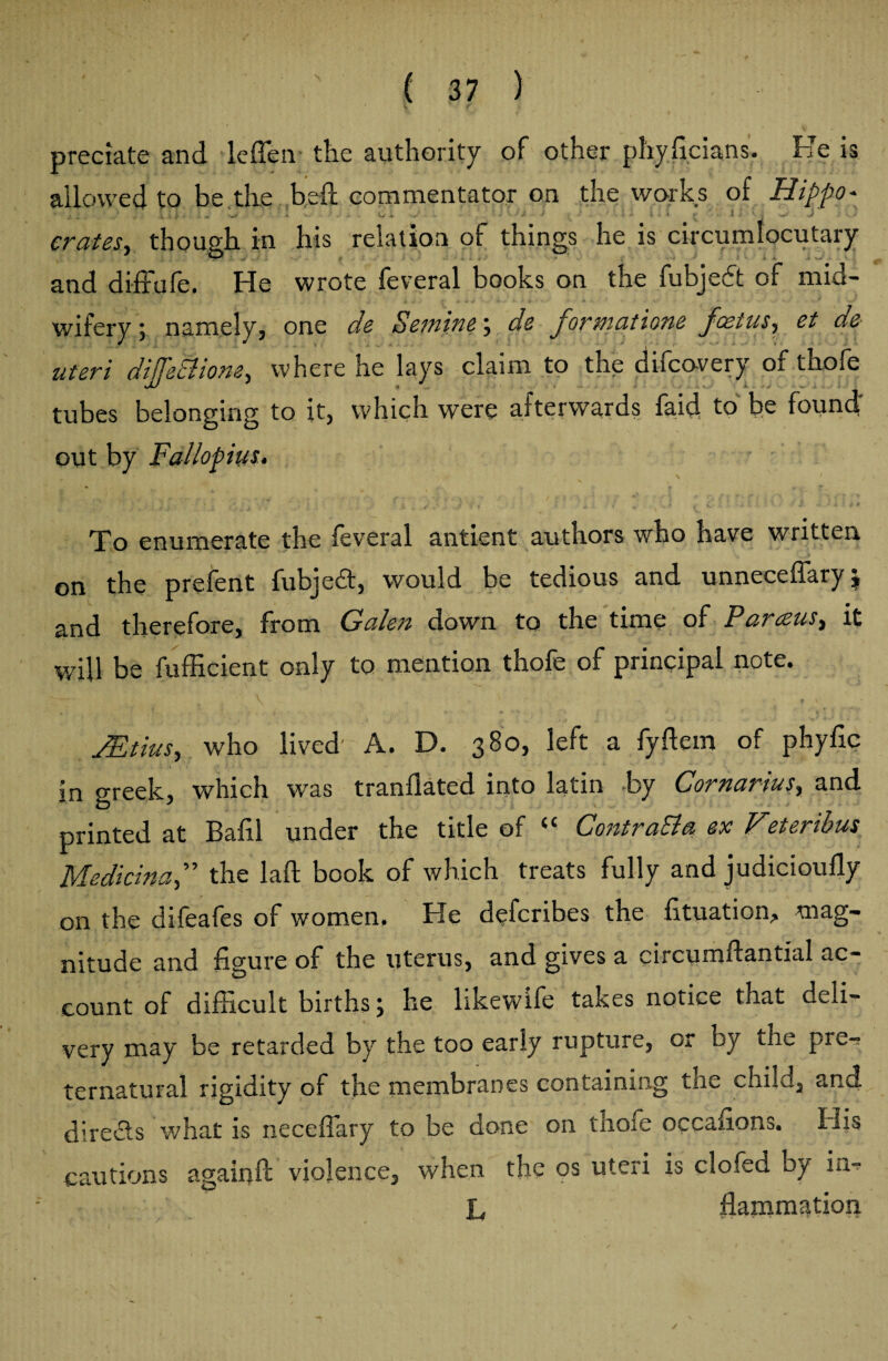 v t predate and leffen the authority of other phyficians. He is allowed tr> he the bed commentator on the works of Hippo* f ^ . - • - id. .* v,. and diffufe. He wrote feveral books on the fubjedt of mid¬ wifery 5 namely, one do Seiningde Jormatione Jcetus, et de uteri dijjetltone, where he lays claim to the difeovery of thofe tubes belonging to it, which were afterwards faid to be found' out by Fallopius. name To enumerate the feveral antient authors who have written on the prefent fubjed, would be tedious and unneceffary $ and therefore, from Galen down to the time of Parceus, it will be fufficient only to mention thofe of principal note. \ 'v-r Jt ’ & V 1 # %; * Mtius, who lived A. D. 380, left a fyftem of phyfic in areek, which was mandated into latin by Cornarius, and printed at Balil under the tide of <c Contrast a ex Veteribus Medicinal the laft book of which treats fully and judiciouily on the difeafes of women. He deferibes the fituation^ mag¬ nitude and figure of the uterus, and gives a circumftantial ac¬ count of difficult births j he likewife takes notice that deli¬ very may be retarded by the too early rupture, or by the pre«? ternatural rigidity of the membranes containing the child, and directs what is neceflary to be done on thofe occafions. His cautions again ft violence, when the os uteri is clofed by in*? s'* m L flammation