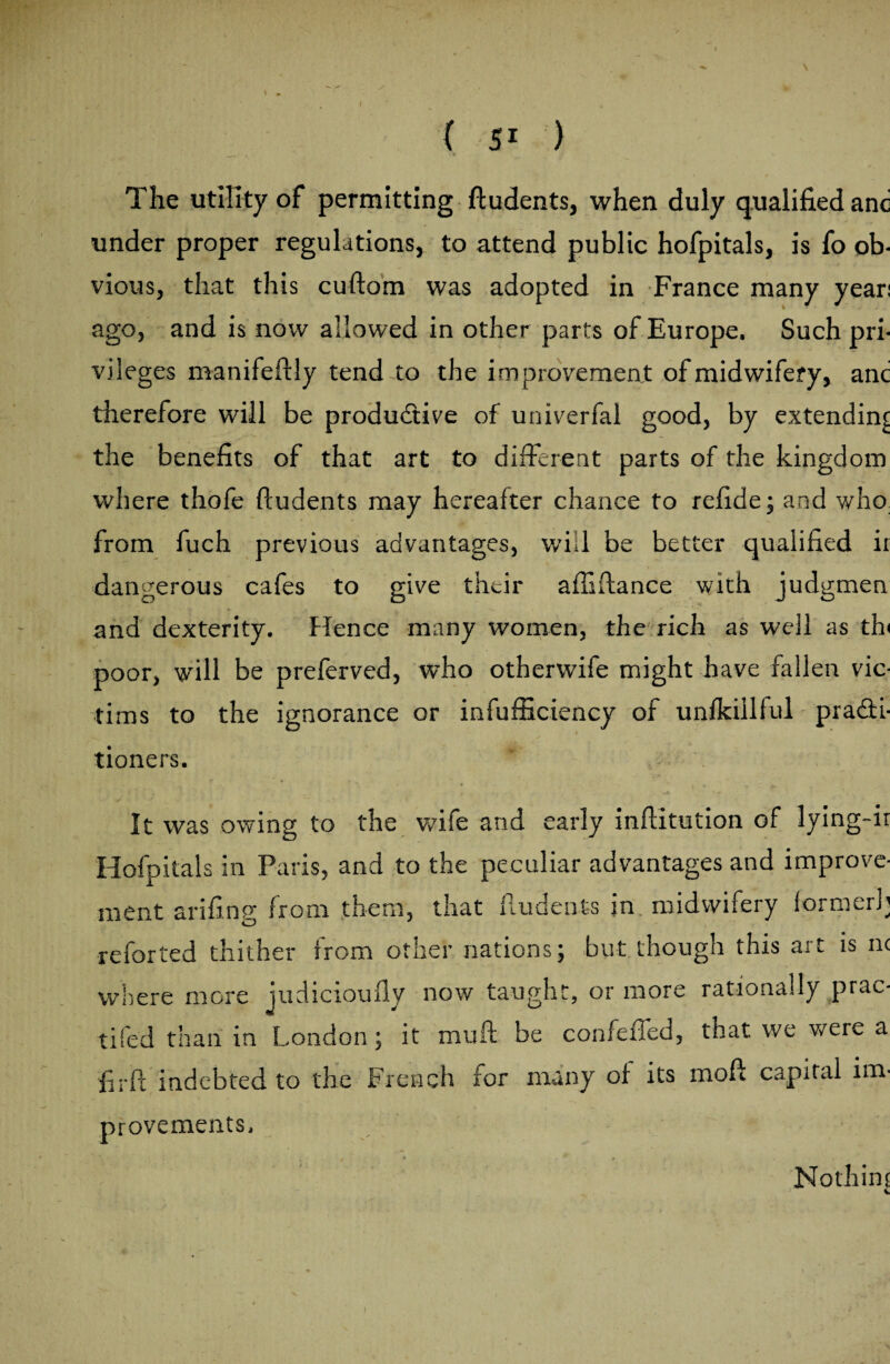 The utility of permitting fludents, when duly qualified anc under proper regulations, to attend public hofpitals, is fo ob¬ vious, that this cuftora was adopted in France many year: ago, and is now allowed in other parts of Europe. Such pri¬ vileges manifeftly tend to the improvement of midwifery, anc therefore will be productive of univerfal good, by extending the benefits of that art to different parts of the kingdom where thofe fludents may hereafter chance to refide; and who from fuch previous advantages, will be better qualified ii dangerous cafes to give their afiiflance with judgmen and dexterity. Hence many women, the rich as well as th< poor, will be preferved, who otherwife might have fallen vic¬ tims to the ignorance or infufficiency of unfkillful practi¬ tioners. It was owing to the wife and early inflitution of lying-ii Hofpitals in Paris, and to the peculiar advantages and improve¬ ment arifing from them, that fludents in midwifery former!’ reforted thither from other nations; but though this art is n< where more judicioufly now taught, or more rationally prac- tifed than in London ; it muff be confefied, that we were a firft indebted to the French for many of its moff capital im¬ provements. t , # . • , . .. Nothin; V A. 1