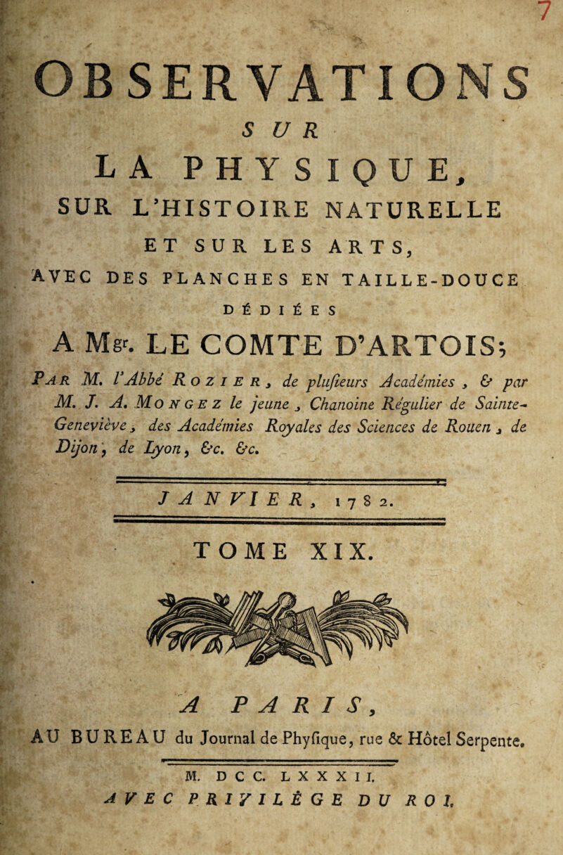 7 OBSERVATIONS SUR LA PHYSIQUE, SUR L’HISTOIRE NATURELLE ET SUR LES ARTS, avec des planches en taille-douce DÉDIÉES A Mgr. LE COMTE D’ARTOIS; Par M. VAbbé RoziERj de plufeeurs Académies y & par M. J. A, Monge z le jeune y Chanoine Régulier de Sainte- Geneviève y des Académies Royales des Sciences de Rouen j de Dijon , de Lyon, &c. &c. J A N VI E R y 1782. TOME XIX. A PARIS, AU BUREAU du Journal de Phy fique, rue & Hôtel Serpente. M. D C C. L X X X I I. AVEC PRIVILÈGE DU ROI