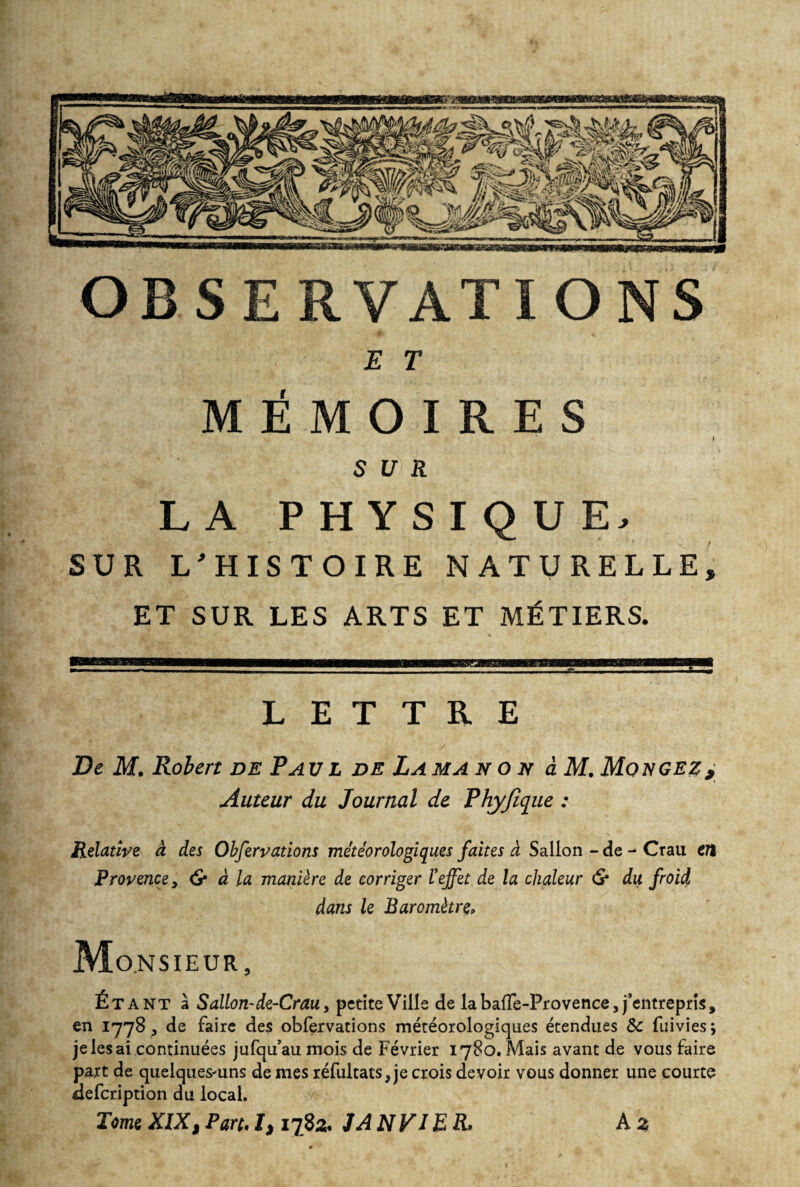 OBSERVATIONS mémoAhs SUR LA PHYSIQUE, SUR L'HISTOIRE NATURELLE, ET SUR LES ARTS ET MÉTIERS. LETTRE De M. Robert de Paul de Lama n o x à M. Mongez, Auteur du Journal de Phyfique : Relative à des Observations météorologiques faites à Sallon - de - Crau en Provence, & à la manière de corriger Veffet de la chaleur <S* du. froid dans le Baromètre* Monsieur, Étant à Sallon-de-Crau, petite Ville de la baffe-Provence, j’entrepris, en 1778 , de faire des obfervations météorologiques étendues Sc fuivies; je les ai continuées jufqu’au mois de Février 1780. Mais avant de vous faire part de quelques-uns de mes réfultats,je crois devoir vous donner une courte defcription du local. Tome XIX, Part. I, 1782. JA NV 1ER» A z