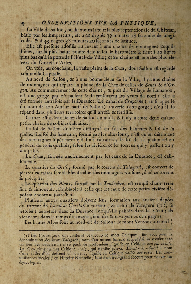 La Ville de Sallon , ou du moins la tour la plus feptentrionale du Château 9 bâtie par les Empereurs, eft à 22 degrés 39 minutes 18 fécondés de longi¬ tude, 8c à 43 degrés 38 minutes 20 fécondés de latitude. Elle eft prefque adolfée au levant à une chaîne de montagnes coquil- lières, fur la plus haute pointe defquelles le baromètre fe tient à 12 lignes plus bas qu’à ia porte de l’Hôtel-de- Ville ; cette chaîne eft une des plus éle¬ vées du Diocèfe d’Arles. On voit, au couchant, la vafte plaine de la Crau, dont Sallon eft regardé comme la Capitale. Au nord de Sallon , 8c à une bonne lieue de la Ville, il y a une chaîne de montagnes qui fépare la plaine de la Crau de celles de Senas 8c d’Or- gon. Au commencement de cette chaîne , 8c près du Village de Lamanon , eft une gorge par où paffent 8c fe renforcent les vents du nord ; elle a été formée autrefois par la Durance. Le canal de Craponne ( ainfi appelle du nom de fon Auteur natif de Sallon) traverfe cette gorge; d’où il fe répand dans placeurs territoires qu’il arrofe 8c fertilife. La mer eft à deux lieues de Sallon au midi, &ii n’y a entre deux qu’une petite chaîne de collines calcaires. Le fol de Sallon doit ctre diftingué en fol des hauteurs 8c fol de la plaine. Le fol des hauteurs, formé par les alluvions 3 n’eft qu’un détriment des montagnes fupérieures qui font calcaires ; le fol de la plaine eft en général de trois qualités, félon les rivières 8c les torrens qui y paffent ou y ont paffé. La Crau y formée anciennement par les eaux de la Durance 3 eft cail- îôuteufe. Le quartier du Grefc, formé par le torrent de Talagard, eft couvert de pierres calcaires femblables à celles des montagnes voifines, d’où ce torrent fe précipite. Le quartier des Plans, formé par la Toudoubre, eft rempli d’une terre fine 8c limoneufe, femblable à celle que les eaux de cette petite rivière dé- pofent encore aujourd’hui. Plufieurs autres quartiers doivent leur formation aux anciens dépôts du torrent de Laval-de-Cuech. Ce torrent , 8c celui de la agard ( 1 ), fe jettoient autrefois dans la Durance lorfqu’elle paffoit dans la Crau ; ils viennent, dans le temps des orages , inonder 8c ravager nos campagnes. Les hautes Alpes font aunord-eft de Sallon; le mont Ventoux au nord - (1) les Provençaux ont confervé beaucoup de mots Celtiques, fur-tout pour ia dénomination des lieux. Talagard, nom d’un torrent furieux auquel j ai vu creuser dans un jour des trous de 15 à zo pieds de profondeur, fgnifie en Celtique eau qui creuje. La Crau vient du met Celtique craig, qui fgnifie pierre. Laval- de - Cuech , nom d’une vallée d’où defeend un torrent , lignifie en Celtique vallée des eaux. Les con- noifiances locales, en Hiftoire Naturelle, font d’un très-grand fecours pour trouver les étymologies.