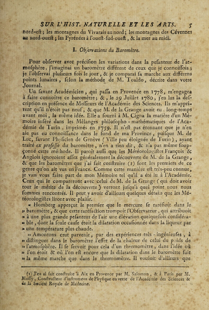 flord-eft; les montagnes du Vivarais au nord; les montagnes des Cévennes stu nord-oueft ; les Pyrénées à l’oueft-fud-oueft , & la mer au midi. I. Obfervations du Baromètre. Pour obfèrver avec précifion les variations dans la pefanteur de Fat- mofphère, j’imaginai un baromètre différent de ceux que je connoiffois ; je l’obfervai plufîeurs fois le jour, & je comparai fa marche aux différens points lunaires, félon la méthode de M. Toaldo, décrite dans votre Journal. Un favant Académicien , qui paffa en Provence en 1778, m’engagea à faire connoître ce baromètre; & , le 29 Juillet 1780, j’en lus la deF cription en préfence de Meflieurs de l’Académie des Sciences. Ils m’appri¬ rent qu’il n’étoit pas neuf, & que M. de la Grange avoir eu long-temps avant moi, la même idée. Elle a fourni à M. Cigna la matière d’un Mé¬ moire inféré dans les Mélanges philofopho - mathématiques de l’Aca¬ démie de Turin , imprimés en 1779. Il 11’eft pas étonnant que je n’en aie pas eu connoiffance dans le fond de ma Province , puifque M. de Luc, favant Ph;(icien de Genève ( Ville peu éloignée de Turin) , ayanc traité ex profejTo du baromètre, n’en a rien dit, & n’a pas même foup- çonné cette méthode. Il paroît aulîi que les Météorologifles François 8c Anglois ignoroient alfez généralement la découverte de M. de la Grange, & que les baromètres que j’ai fait conftruire (1) font les premiers de ce genre qu’on ait vus en France. Comme cette manière eft très-peu connue, je vais vous faire part de mon Mémoire tel qu’il a été lu à l’Académie. Ceux qui le compareront avec celui de M. de la Grange ( qui doit avoir tout le mérite de la découverte ) verront jufqu’à quel point nous nous fom mes rencontrés. Il peut y avoir d’ailleurs quelques détails que les Mé- téorologifles liront avec plaifir. « Homberg apperçut le premier que le mercure fe raréfioit dans le » baromètre, &que cette raréfaction trornpoitl’Obfervateur , qui attribuoit » à une plus grande pefanteur de l’air une élévation quelquefois confidéra- » ble , dont la feule caufe étoitla dilatation occalionnée dans la liqueur par » une température plus chaude. 33 Amontons crut parvenir, par des expériences -très - ingénieufes , a » diftinguer dans le baromètre l’effet de la chaleur de celui du poids de i’atmofphère. U fe fervoit pour cela d’un thermomètre, dans l’idée où » l’on étoit 81 où l’on efl encore que la dilatation dans le baromètte fuit 33 la même marche que dans le thermomètre. Il vouloir d’ailleurs que (t) J’en ai fait conftruire a Aix en Provence par M. Salomon , & à Paris par M, JVlofty, Conftru&eur d’inftrumens de Phyfîque en verre de l’Académie des Sciences & ce la Société Royale de Médecine.