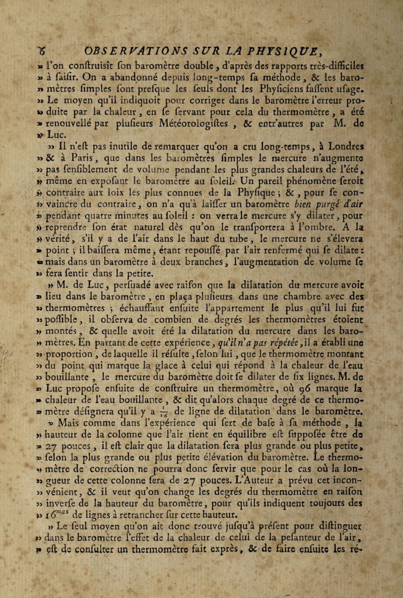 » Ton conftruisît fon baromètre double , d’après des rapports très-difficiles » à failîr. On a abandonné depuis long-temps fa méthode, Ôc les baro- » mètres fimples font prefque les lèuls dont les Phyliciens falfent ufagc. Le moyen qu’il ir.diquoit pour corriger dans le baromètre l’erreur pro- duite par la chaleur , çn le fervant pour cela du thermomètre , a été » renouveilé par plulîeurs Météoroiogiftes , de entr’autres par M. de st> Luc. « Il n’efl: pas inutile de remarquer qu’on a cru long-temps, à Londres 3» de à Paris, que dans les baromètres limples le mercure n’augmente « pas fenliblement de volume pendant les plus grandes chaleurs de l'été* » même en expofant le baromètre au foleil.- Un pareil phénomène feroic >> contraire aux loix les plus connues de la Phynque ; ôc , pour le con- ii vaincre du contraire , on n’a qu’à lailler un baromètre bien purgé d'air * pendant quatre minutes ail foleil : on verra le mercure s’y dilater, pour >> reprendre fon état naturel dès qu’on le tranfportera à l’ombre. A la » vérité, s’il y a de l’air dans le haut du tube, le mercure ne s’élèvera » point j il baillera même, étant repoulfé par l’air renfermé qui fe dilate: mais dans un baromètre à deux branches, l’augmentation de volume fç » fera fentir dans la petite. » M. de Luc, perfuadé avec raifon que la dilatation dtr mercure avoic » lieu dans le baromètre , en plaça plulîeurs dans une chambre avec des thermomètres -, échauffant enfuite l’appartement le plus qu’il lui fut sa poffible, il obferva de combien de degrés les thermomètres étoient » montés, de quelle avoir été la dilatation du mercure dans les baro- » mètres. En partant de cette expérience, quiln a pas répétée ,il a établi une a? proportion , de laquelle il réfulte , félon lui, que le thermomètre montant 33 du point qui marque la glace à celui qui répond à la chaleur de l’eau 33 bouillante , le mercure du baromètre doitfe dilater de fix lignes. M. de » Luc propofe enfuite de conftruire un thermomètre, où 96 marque la » chaleur de l’eau bouillante , de dit qu’alors chaque degré de ce thermo- as mètre désignera qu’il y a ~ de ligne de dilatation dans le baromètre. 33 Mais comme dans l’expérience qui fert de bafe à fa méthode , la » hauteur de la colonne que fair tient en équilibre efb fuppofée être de » 27 pouces, il eft clair que la dilatation fera plus grande ou plus petite, » félon la plus grande ou plus petite élévation du baromètre. Le thermo- s> mètre de correction ne pourra donc fervir que pour le cas où la lon- 33 gueur de cette colonne fera de 27 pouces. L’Auteur a prévu cet incon- 3ï vénient, de il veut qu’on change les degrés du thermomètre en raifon 33 inverfe de la hauteur du baromètre, pour qu’ils indiquent toujours des î3 î 6mcs de lignes à retrancher fur cette hauteur. » Le feul moyen qu’on ait donc trouvé jufqu’à préfent pour diftjnguer 33 dans le baromètre l’effet de la chaleur de celui de la pefanteur de l’air, i» eft de confulter un thermomètre fait exprès, & de faire enfuite les ré-