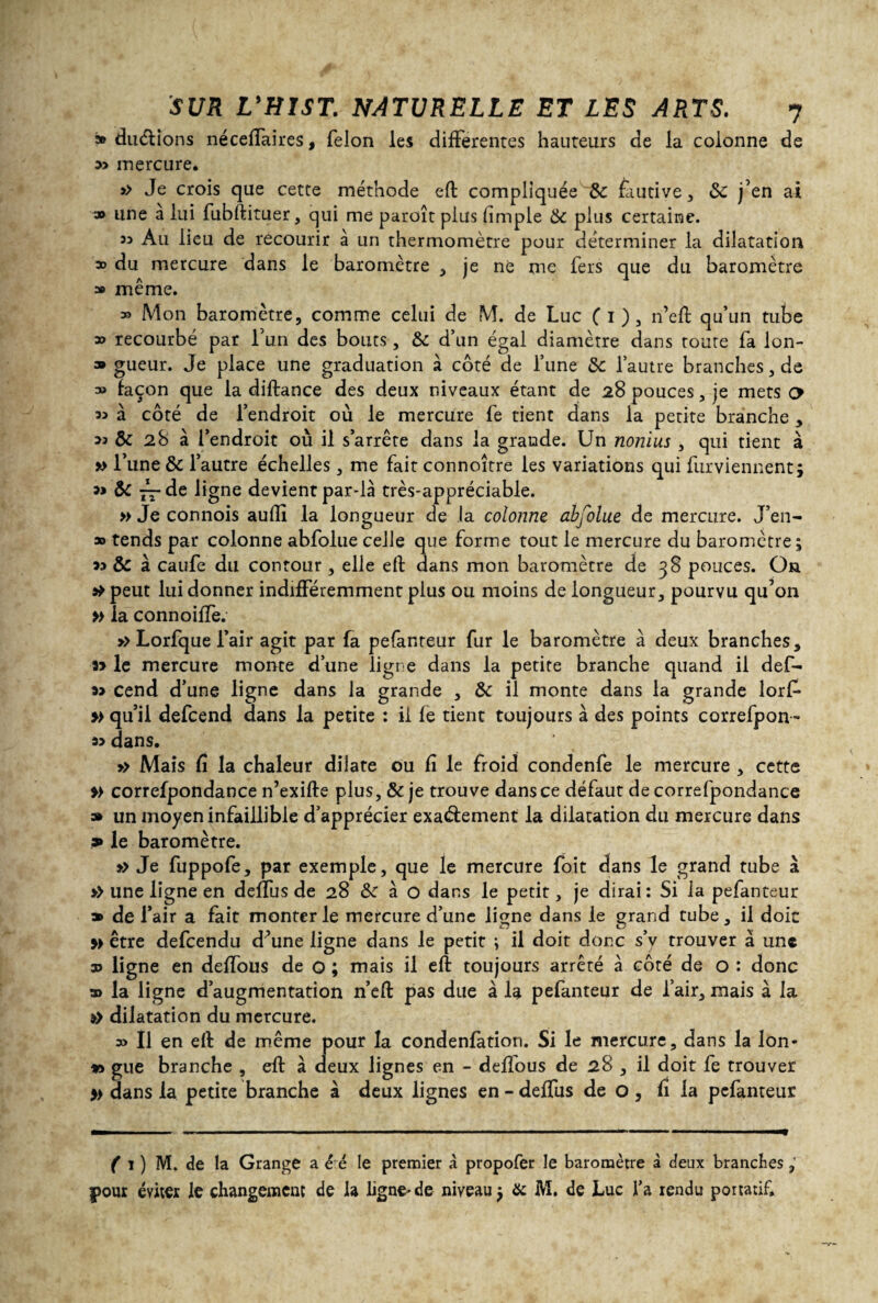 » durions néceffaires, félon les differentes hauteurs de la colonne de mercure. >> Je crois que cette méthode eft compliquée &: fautive, ôc j’en ai 3» une a lui fubftituer, qui me paroît plus (impie ôc plus certaine. 33 Au lieu de recourir à un thermomètre pour déterminer la dilatation » du mercure dans le baromètre , je né me fers que du baromètre » même. » Mon baromètre, comme celui de M. de Luc ( i ), n’eft qu’un tube » recourbé par l’un des bouts, ôc d’un égal diamètre dans toute fa lon- » gueur. Je place une graduation à côté de l’une ôc l’autre branches, de » façon que la diftance des deux niveaux étant de 28 pouces, je mets o 33 à côté de l’endroit où le mercure fe tient dans la petite branche , >3 ôc 28 à l’endroit où il s’arrête dans la grande. Un nonius , qui tient à » l’une ôc l’autre échelles, me fait connoître les variations qui furviennent; &C — de ligne devient par-là très-appréciable. » Je connois audi la longueur de la colonne abfolue de mercure. J’en- » tends par colonne abfolue celle que forme tout le mercure du baromètre ; 33 ôc à caufe du contour , elle eft dans mon baromètre de 38 pouces. On peut lui donner indifféremment plus ou moins de longueur, pourvu qu’on » la connoiffe. >> Lorfque l’air agit par fa pefanteur fur le baromètre à deux branches, le mercure monte d’une ligne dans la petite branche quand il def- cend d’une ligne dans la grande , Ôc il monte dans la grande lorf- » qu’il defcend dans la petite : il fe tient toujours à des points correfpon- 33 dans. » Mais fi la chaleur dilate ou fi le froid condenfe le mercure , cette » correfpondance n’exifte plus, & je trouve dans ce défaut de correfpondance » un moyen infaillible d’apprécier exactement la dilatation du mercure dans » le baromètre. » Je fuppofe, par exemple, que le mercure foit dans le grand tube à >> une ligne en deffusde 28 ôc à o dans le petit, je dirai: Si la pefanteur » de l’air a fait monter le mercure d’une ligne dans le grand tube, il doit y> être defcendu d’une ligne dans le petit ; il doit donc s’v trouver à une 3> ligne en deffous de o ; mais il eft toujours arrêté à côté de o : donc » la ligne d’augmentation n’eft pas due à la pefanteur de l’air, mais à la »> dilatation du mercure. » Il en eft de même pour la condenfation. Si le mercure, dans la Ion- *> gue branche , eft à deux lignes en - deffous de 28 , il doit fe trouver » dans la petite branche à deux lignes en - deffus de o , fî la pefanteur ( 1 ) M. de la Grange a ê é le premier à propofer le baromètre à deux branches pour éviter le changement de la ligne-de niveau $ & M. de Luc Ta rendu portatif.