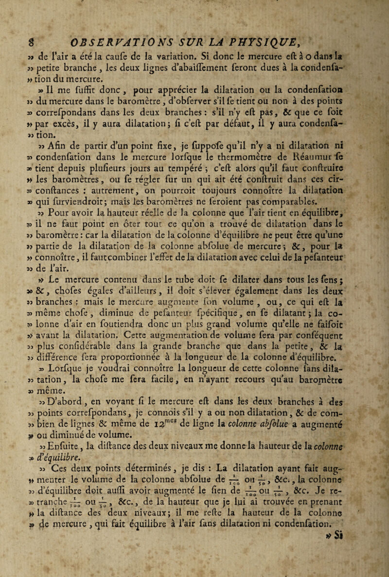 » de Tait a été la caufe de la variation. Si donc le mercure eft à o dans la 33 petite branche , les deux lignes d’abaiffement feront dues à la coridenfa- » tion du mercure. » Il me fuffit donc , pour apprécier la dilatation ou la condenfatioa 33 du mercure dans le baromètre , d’obferver s’il fe tient ou non à des points » correfpondans dans les deux branches : s’il n’y eft pas, ÔC que ce foie »par excès, il y aura dilatation; ft c’eft par défaut, il y aura condenfa- 35 tion. 35 Afin de partir d’un point fixe, je fuppo'fe qu’il n’y a ni dilatation ni w condenfation dans le mercure lorfque le thermomètre de Réaumur de a» tient depuis plufieurs jours au tempéré ; c’eft alors qu’il faut conftruire » les baromètres, ou fe régler fur un qui ait été conftruit dans ces cir¬ as confiances : autrement, on pourroit toujours connoître la dilatation » qui furviendroit; mais les baromètres ne feroient pas comparables. 33 Pour avoir la hauteur réelle de la colonne que l’air tient en équilibre, » il ne faut point en ôter tout ce qu’on a trouvé de dilatation dans le as baromètre : car la dilatation de la colonne d’équilibre ne peut être qu’une 33 partie de la dilatation de la colonne abfolue de mercure; ÔC, pour la » connoître, il fautcombiner l’effet de la dilatation avec celui de la pefanteur 33 de l’air. » Le mercure contenu dans le tube doit fe dilater dans tous les fens ; » ôc, chofes égales d’ailleurs, il doit s’élever également dans les deux 33 branches ; mais le mercure augmente fon volume , ou, ce qui eft la 33 même chofe , diminue de pefanteur fpécifique, en fe dilatant ; la co- v lonne d’air en foutiendra donc un plus grand volume qu’elle ne faifoic 3> avant la dilatation. Cette augmentation de volume fera par conféquent 33 plus considérable dans la grande branche que dans la petite, ÔC la 33 différence fera proportionnée à la longueur de la colonne d’équilibre. d Lorfque je voudrai connoître la longueur de cette colonne fans dila- 33 tation, la chofe me fera facile, en n’ayant recours qu’au baromètre 33 même. 33 D’abord, en voyant fi le mercure eft dans les deux branches à des 33 points correfpondans, je connois s’il y a ou non dilatation, ÔC de com- 33 bien de lignes ôc même de i2mes de ligne la colonne abfolue a augmenté a? ou diminué de volume. 33 Enfuîte, la diftance des deux niveaux me donne la hauteur de la colonne 30 d'équilibre. 33 Ces deux points déterminés, je dis : La dilatation ayant fait aug- *> menter le volume de la colonne abfolue de ~L ou f > ôcc., la colonne 33 d’équilibre doit aufiî. avoir augmenté le fien de ~ ou ~ , tkc. Je rc- 33 tranche ^ ou ~, ôCc., de la hauteur que je lui ai trouvée en prenant » la diftance des deux niveaux; il me refte la hauteur de la colonne » de mercure , qui fait équilibre à l’air fans dilatation ni condenfation. » Si