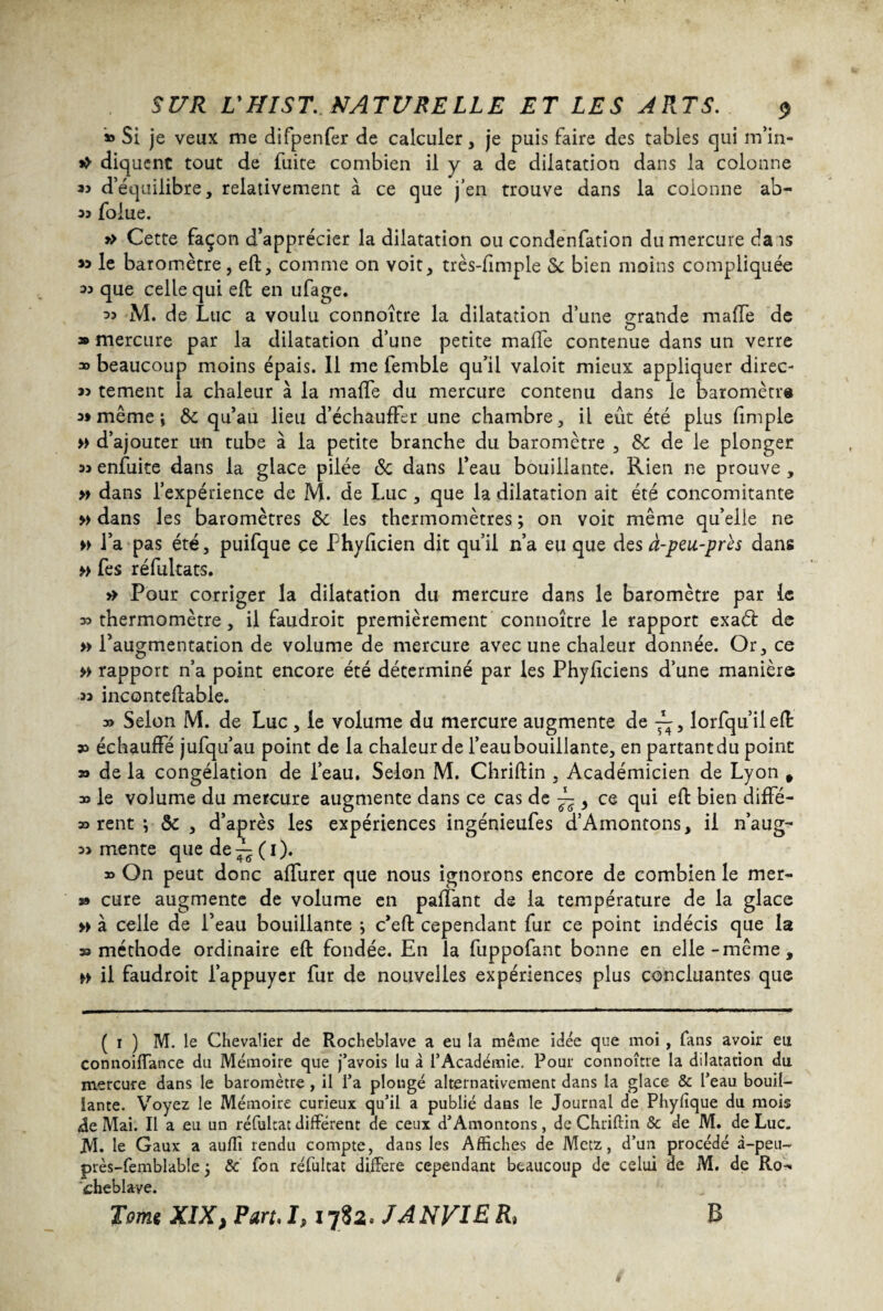 » Si je veux me difpenfer de calculer, je puis faire des tables qui m’in- >> diquent tout de fuite combien il y a de dilatation dans la colonne 35 d’équilibre, relativement à ce que j’en trouve dans la colonne ab- 35 foiue. » Cette façon d’apprécier la dilatation ou condenfation du mercure dais 33 le baromètre, eft, comme on voit, très-fimple & bien moins compliquée 33 que celle qui eft en ufage. 35 M. de Luc a voulu connoître la dilatation d’une grande mafTe de » mercure par la dilatation d’une petite malle contenue dans un verre » beaucoup moins épais. 11 me femble qu’il valoit mieux appliquer direc- 33 tement la chaleur à la mafTe du mercure contenu dans le baromètre 3» même i 6c qu’au lieu d’échaufFer une chambre, il eût été plus fimple » d’ajouter un tube à la petite branche du baromètre , 6c de le plonger 33 enfuite dans la glace pilée & dans l’eau bouillante. Rien ne prouve , » dans l’expérience de M. de Luc , que la dilatation ait été concomitante » dans les baromètres 6c les thermomètres ; on voit même qu’elle ne » l’a pas été, puifque ce Phyficien dit qu’il n’a eu que des à-peu-près dans » fes réfultats. >> Pour corriger la dilatation du mercure dans le baromètre par le 33 thermomètre, il faudroit premièrement connoître le rapport exaéi de » l’augmentation de volume de mercure avec une chaleur donnée. Or, ce » rapport n’a point encore été déterminé par les Phyficiens d’une manière 33 inconteftable. 3» Selon M. de Luc , le volume du mercure augmente de — , lorfqu’ileft sa échauffé jufqu’au point de la chaleur de Teaubouillante, en partantdu point as de la congélation de Teau. Selon M. Chriftin , Académicien de Lyon # 3o le volume du mercure augmente dans ce cas de ~ , ce qui eft bien diffé- 33 rent ; 6c , d’après les expériences ingénieufes d’Amontons, il n’aug- 33 mente que de^(i). 39 On peut donc afturer que nous ignorons encore de combien le mer- 3» cure augmente de volume en partant de la température de la glace » à celle de l’eau bouillante ; c’eft cependant fur ce point indécis que la aa méthode ordinaire eft fondée. En la fuppofant bonne en elle-même, ►> il faudroit l’appuyer fur de nouvelles expériences plus concluantes que ( i ) M. le Chevalier de Rocheblave a eu la même idée que moi , fans avoir eu connoiffance du Mémoire que j’avois lu à l’Académie, Pour connoître la dilatation du mercure dans le baromètre, il l’a plongé alternativement dans la glace & l’eau bouil¬ lante. Voyez le Mémoire curieux qu’il a publié dans le Journal de Phyfique du mois <de Mai. Il a eu un réfultat différent de ceux d’Amontons, de Chriftin 8c de M. de Luc. JVI. le Gaux a auffi rendu compte, dans les Affiches de Metz, d’un procédé à—peu— près-femblable ; 8c fon réfultat différé cependant beaucoup de celui ae M. de Ro^ cheblave.