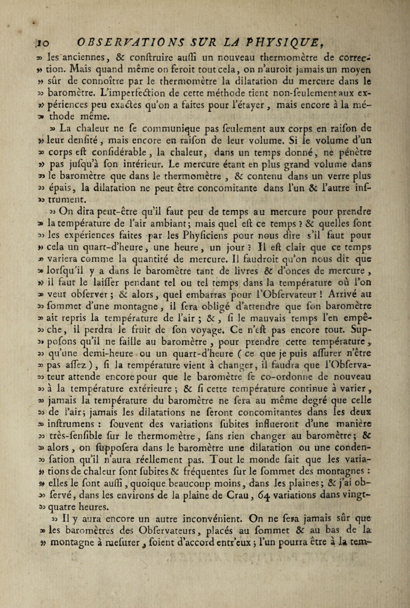 » les anciennes, 8c conftruire aufli un nouveau thermomètre de correc- » don. Mais quand même on feroit tout cela, on n’auroit jamais un moyen » sûr de connoître par le thermomètre la dilatation du mercure dans le 33 baromètre. L’imperleétion de cette méthode tient non-feulement aux ex- » périences peu exaétes qu’on a faites pour l’étayer, mais encore à la mé- » thode même. » La chaleur ne fe communique pas feulement aux corps en raifon de » leur denfité, mais encore en raifon de leur volume. Si le volume d’un » corps eft confidérable , la chaleur, dans un temps donné, né pénètre y> pas jufqu’à fon intérieur. Le mercure étant en plus grand volume dans » le baromètre que dans le thermomètre , 8c contenu dans un verre plus « épais, la dilatation ne peut être concomitante dans l’un 8c l’autre inf- 33 trument. 33 On dira peut-être qu’il faut peu de temps au mercure pour prendre » la température de l’air ambiant; mais quel eft ce temps ? 8c quelles font 33 les expériences faites par les Phyficiens pour nous dire s’il faut pour » cela un quart-d’heure, une heure, un jour ? II eft clair que ce temps ■*> variera comme la quantité de mercure. Il faudroit qu’on nous dît que » lorfqu’il y a dans le baromètre tant de livres 8c d’onces de mercure , >> il faut le laifler pendant tel ou tel temps dans la température où l’on » veut obferver ; 8c alors, quel embarras pour l’übfervateur ! Arrivé au 33 fommet d’une montagne, il fera obligé d’attendre que fon baromètre 30 ait repris la température de l’air ; 8c , fi le mauvais temps l’en empê- soche, il perdra le fruit de fon voyage. Ce n’eft pas encore tout. Sup- 39 p o fon s qu’il ne faille au baromètre, pour prendre cette température, 33 qu’une demi-heure ou un quart-d’heure ( ce que je puis affurer n’être 33 pas affez ) , fi la température vient à changer, il faudra que i’Obferva- 33 teur attende encore pour que le baromètre fe co-ordonne de nouveau 33a la température extérieure; 8c fi cette température continue à varier, 33 jamais la température du baromètre ne fera au même degré que celle 33 de l’air; jamais les dilatations ne feront concomitantes dans les deux » inftrumens : fouvent des variations fubites influeront d’une manière 33 très-fenfible fur le thermomètre, fans rien changer au baromètre; 8c a» alors , on füppofera dans le baromètre une dilatation ou une conden- 33 fation qu’il n’aura réellement pas. Tout le monde fait que les varia- » dons de chaleur font fubites 8c fréquentes fur le fommet des montagnes : s* elles le font auflî, quoique beaucoup moins, dans les plaines; 8c j’ai ob- >3 fervé, dans les environs de la plaine de Crau, 64 variations dans vingt- 53 quatre heures. 33 II y aura encore un autre inconvénient. On ne fera jamais sur que » les baromètres des Obfervateurs, placés au fommet 8c au bas de la v montagne à ruefurer ^ foient d’accord entr’eux ; i’un pourra être à la tem-