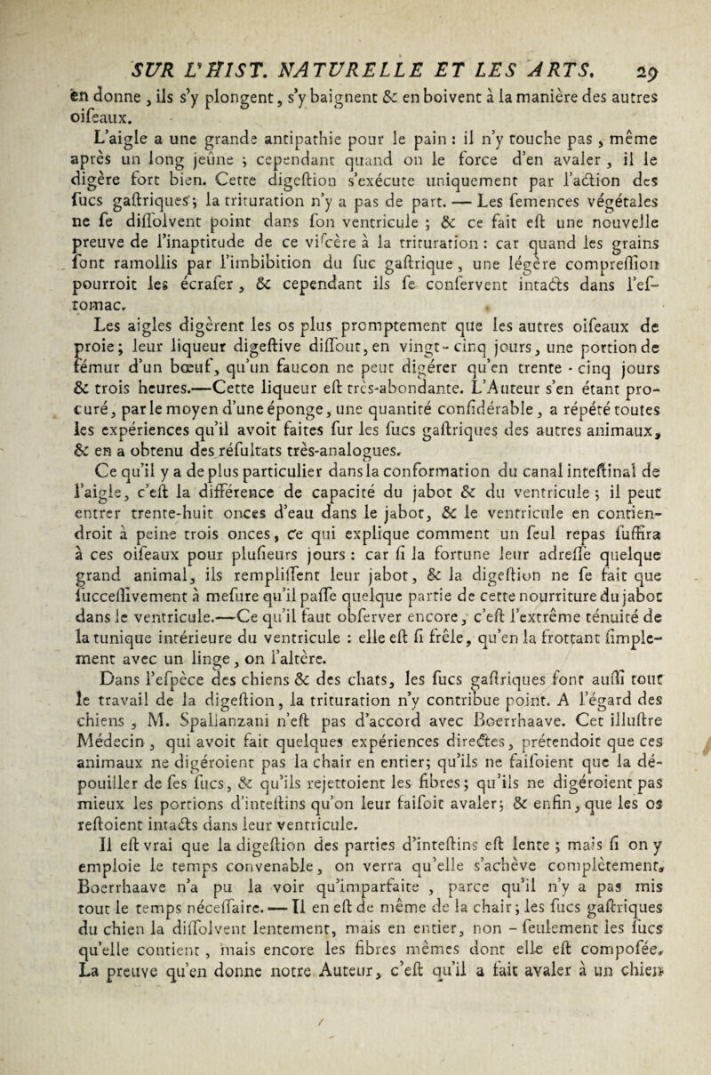 en donne , ils s’y plongent, s’y baignent &c en boivent à la manière des autres oifeaux. L’aigle a une grande antipathie pour le pain : il n’y touche pas , même après un long jeune ; cependant quand on le force d’en avaler , il le digère fort bien. Cette digeftion s’exécute uniquement par l’adtion des Lues gaftriques'; la trituration n’y a pas de part. — Les femences végétales ne fe diflolvent point dans fon ventricule ; de ce fait eft une nouvelle preuve de l’inaptitude de ce vi'cère à la trituration : car quand les grains font ramollis par l’iinbibition du fuc gaftrique , une légère compreftion pourroit les écrafer , ôc cependant ils fe confervent intaéls dans l’ef- romac. Les aigles digèrent les os plus promptement que les autres oifeaux de proie; leur liqueur digeftive diffout,en vingt-cinq jours, une portion de fémur d’un bœuf, qu’un faucon ne peut digérer qu’en trente • cinq jours & trois heures.—Cette liqueur eft très-abondante. L’Auteur s’en étant pro¬ curé, parle moyen d’une éponge, une quantité confidérable, a répété toutes les expériences qu’il avoit faites fur les fucs gaftriques des autres animaux * & en a obtenu des réfultats très-analogues. Ce qu’il y a de plus particulier dans la conformation du canal inteftinal de l’aigle, c’eft la différence de capacité du jabot &e du ventricule ; il peut entrer trente-huit onces d’eau dans le jabot, &C le ventricule en contien- droit à peine trois onces, Ce qui explique comment un feul repas fuftira à ces oifeaux pour plufieurs jours : car fi la fortune leur adreffe quelque grand animal, ils remplilTent leur jabot, êe la digeftion ne fe fait que fucceftivement à mefure qu’il paffe quelque partie de cette nourriture du jabot dans le ventricule.—Ce qu’il faut obferver encore, c’eft l’extrême ténuité de la tunique intérieure du ventricule : elle eft ft frêle, qu’en la frottant (impie- ment avec un linge, on i’altère. Dans l’efpèce des chiens & des chats, les fucs gaftriques font aufti tout le travail de la digeftion, la trituration n’y contribue point. A l’égard des chiens , M. Spalianzani n’eft pas d’accord avec Boerrhaave. Cet illuftre Médecin , qui avoit fait quelques expériences directes, prétendoit que ces animaux ne digéroient pas la chair en entier; qu’ils 11e faifoient que la dé¬ pouiller de fes fucs, & qu’ils rejettoient les fibres; qu’ils ne digéroient pas mieux les portions d’inteftins qu’on leur faifoit avaler; de enfin, que les os reftoient intaéls dans leur ventricule. Il eft vrai que la digeftion des parties d’inteftins eft lente ; mais fi on y emploie le temps convenable, on verra qu’elle s’achève complètement* Boerrhaave n’a pu la voir qu’imparfaite , parce qu’il n’y a pas mis tout le temps nécdfairc. — Il en eft de même de la chair ; les fucs gaftriques du chien la diffolvent lentement, mais en entier, non - feulement les fucs qu’elle contient, mais encore les fibres mêmes dont elle eft compofée» La preuve qu’en donne notre Auteur, c’eft qu’il a fait avaler à un chien- /