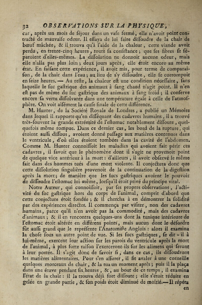 car, après un mois de féjour dans un vafe fermé, elle n’avoit point con¬ tracté de mauvaife odeur. Il eiïaya de lui faire diffoudre de la chair de bœuf mâchée, 8c il trouva qu’à l’aide de la chaleur, cette viande avoir perdu , en trente-cinq heures , toute fa confiftance ; que fes fibres fe fé- paroient d’elies-mêmes. La difTolution ne donnoit aucune odeur, mais elle n’alla pas plus loin ; deux jours après, elle étoit encore au même état. En faifant cette expérience, il avoit mis, pour terme de comparai- fon, de la chair dans l’eau ; au lieu de s’y dilîoudre , elle fe corrompoic en feize heures.— Au relie, la chaleur eft une condition néoeffaire, fans laquelle le fuc gallrique des animaux à fang chaud n’agit point. 11 n’en eft pas de même du lue gaftrique des animaux à fang froid ; il conferve encore fa vertu diffolvante dans une température égale à celle de l’atmof- phère. On voit aifément la caufe finale de cette différence. M. Hunter, de la Société Royale de Londres, a publié un Mémoire dans lequel il rapporte qu’en difféquant des cadavres humains, il a trouvé très-fouvent la grande extrémité de l’eftomac notablement diffoute , quel¬ quefois même rompue. Dans ce dernier cas, les bord de la rupture, qui étoient aufti difîous, avoient donné paffage aux matières contenues dans le ventricule , d’où elles étoient tombées dans la cavité de l’abdomen. Comme M. Hunter connoiffoit les maladies qui avoient fait périr ces cadavres, il favoit que le phénomène dont il s’agit ne provenoit point de quelque vice antérieur à la mort : d’ailieurs , il avoit obfervé le même fait dans des hommes tués d’une mort violente. Il conjeéfura donc que cette difTolution fingulière provenoit de la continuation de la digeftion après la mort; de manière que les fucs gaftriques avoient le pouvoir de difToudre l’eftomac lui-même, lorfqu’il étoit privé du principe vital. Notre Auteur, qui connoiffoit, par fes propres obfervations, l’aéti- vité du fuc gaftrique hors du corps de l’animal, comprit d’abord que cette conjecture éroit fondée ; & il chercha à en démontrer la folidité par des expériences directes. Il commença par vifiter, non des cadavres humains, parce qu’il n’en avoit pas la commodité , mais des cadavres d’animaux ; 8c il en rencontra quelques-uns dont la tunique intérieure de l’eftomac étoit altérée en différens points, mais aucun dont le défordre fût auftx grand que le repréfente l’Anatomifte Anglois : alors il examina la chofe fous un autre point de vue. Si les fucs gaftriques , fe dit - il à lui-même, exercent leur aCtion fur les parois du ventricule après la mort de l’animal, à plus forte raifon Texerceront-ils fur les alimens qui feront à leur portée. Il s’agit donc de favoir fi, dans ce cas, ils diftbudront les matières alimentaires. Pour s’en affiner, il fit avaler à une corneille quelques morceaux de chair, 8c la tua un moment après; puis ilia plaça dans une étuve pendant fix heures , 8c, au bout de ce temps , il examina l’état de la chair : il la trouva déjà fort diftoute ; elle s’étûit réduite en gelée en grande partie , 8c fon poids étoit diminué de moitié.—Il répéta en