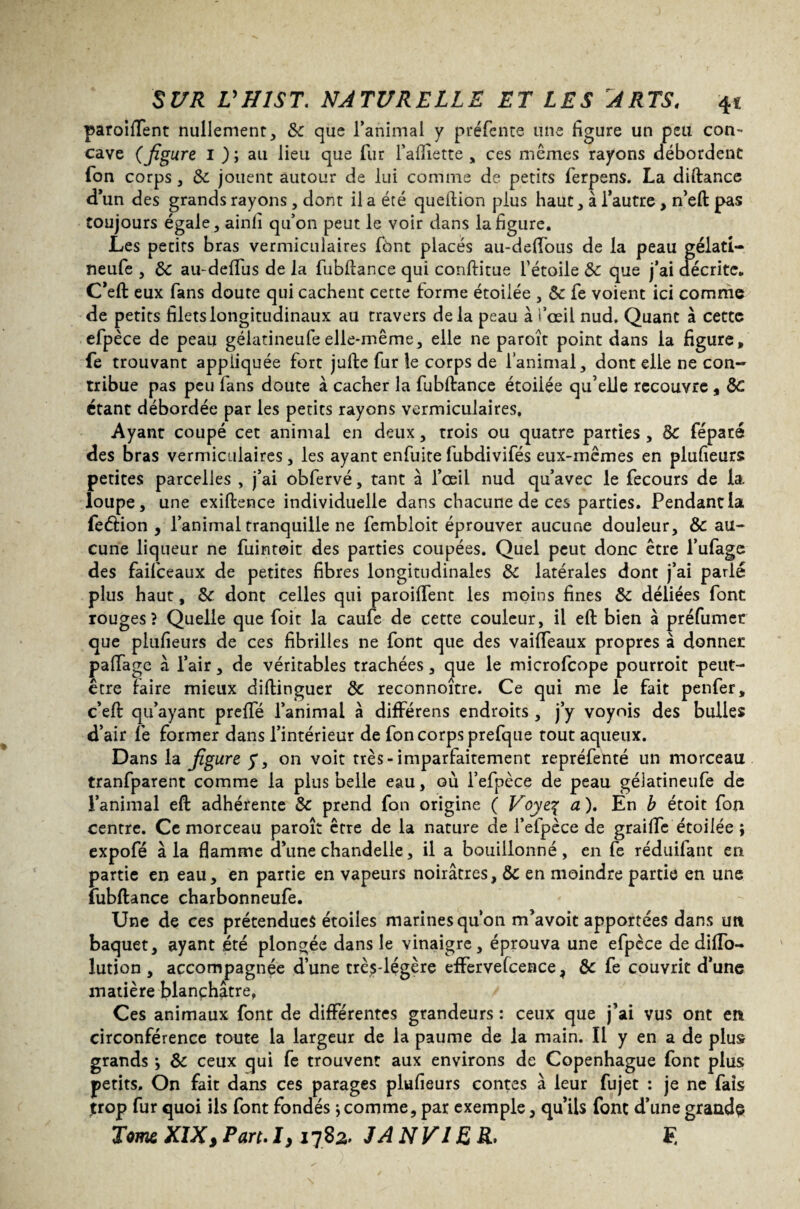 paroiffent nullement, &: que l’animal y préfente une figure un peu con¬ cave (figure I ); au lieu que fur faflîette , ces mêmes rayons débordent Ton corps, de jouent autour de lui comme de petits ferpens. La diftance d’un des grands rayons, dont il a été queftion plus haut, à l’autre , n’eft pas toujours égale, ainli qu’on peut le voir dans la figure. Les petits bras vermiculaires fônt placés au-deffous de la peau gélatl- neufe , de au-deffus de la fubflance qui conftitue l’étoile de que j’ai décrite. C’eft eux fans doute qui cachent cette forme étoilée , de fe voient ici comme de petits filets longitudinaux au travers delà peau à l’oeil nud. Quant à cette efpèce de peau gélatineufeelle-même, elle ne paroît point dans la figure, fe trouvant appliquée fort jufte fur le corps de l’animal, dont elle ne con¬ tribue pas peu fans doute à cacher la fubftance étoilée qu’elle recouvre , de étant débordée par les petits rayons vermiculaires. Ayant coupé cet animal en deux, trois ou quatre parties , Se féparé des bras vermiculaires, les ayant enfuitefubdivifés eux-mêmes en piufieurs petites parcelles , j’ai obfervé, tant à l’oeil nud qu’avec le fecours de la. loupe, une exiftence individuelle dans chacune de ces parties. Pendantia feétion , l’animal tranquille ne fembloit éprouver aucune douleur, de au¬ cune liqueur ne fuintoit des parties coupées. Quel peut donc être l’ufage des faifeeaux de petites fibres longitudinales de latérales dont j’ai parlé plus haut, de dont celles qui paroiffent les moins fines de déliées font rouges? Quelle que foit la caufe de cette couleur, il eft bien à préfumet que piufieurs de ces fibrilles ne font que des vaiffeaux propres à donner palfagc à l’air, de véritables trachées, <jue le microfcope pourroit peut- être faire mieux diftinguer de reconnoitre. Ce qui me le fait penfer, c’eft qu’ayant prelfé l’animal à différens endroits , j’y voynis des bulles d’air fe former dans l’intérieur de fon corps prefque tout aqueux. Dans la figure y, on voit très-imparfaitement repréfenté un morceau tranfparent comme la plus belle eau, où l’efpèce de peau géiatineufe de l’animal eft adhérente de prend fon origine ( Voyeç a). En b étoit fon centre. Ce morceau paroît être de la nature de l’efpèce de graille étoilée ; expofé à la flamme d’une chandelle, il a bouillonné, en fe réduifant en partie en eau, en partie en vapeurs noirâtres, de en moindre partie en une fubftance charbonneufe. Une de ces prétendues étoiles marines qu’on m’avoit apportées dans un baquet, ayant été plongée dans le vinaigre, éprouva une efpèce de difto- lution , accompagnée d’une très-légère effervefcence, de fe couvrit d’une matière blanchâtre, Ces animaux font de différentes grandeurs : ceux que j’ai vus ont en circonférence toute la largeur de la paume de la main. Il y en a de plus grands *, de ceux qui fe trouvent aux environs de Copenhague font plus petits. On fait dans ces parages piufieurs contes à leur fujet : je ne fais trop fur quoi ils font fondés ; comme, par exemple, qu’ils font d’une grande