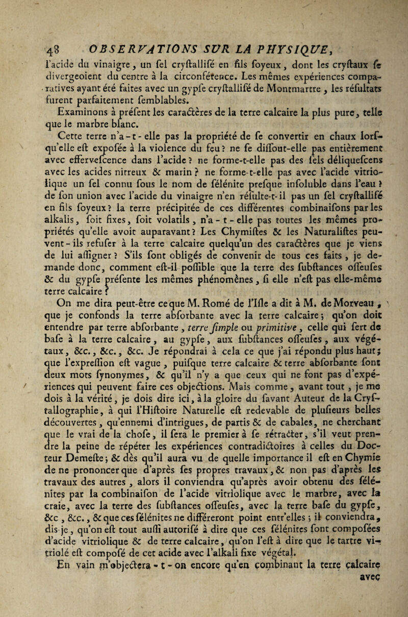 l’acide du vinaigre , un fel cryftallifé en fils foyeux, dont les cryftaux fe divergeoient du centre à la circonférence. Les mêmes expériences compa- • ratives ayant été faites avec un gypfe cryftallifé de Montmartre > les réfultats furent parfaitement femblables. Examinons à préfentles caradères de la terre calcaire la plus pure* telle que le marbre blanc. Cette terre n’a-t-elle pas la propriété de fe convertir en chaux lorf- qu’elle eft expofée à la violence du feu? ne fe diffout-elle pas entièrement avec effervefcence dans l’acide ? ne forme-t-elle pas des fels déliquefcens avec les acides nitreux & marin? ne formet-elle pas avec l’acide vitrio- lique un fel connu fous le nom de félénite prefque infoluble dans l’eau } de fon union avec l’acide du vinaigre n’en réîulte-t-il pas un fel cryftallifé en fils foyeux? la terre précipitée de ces différentes combinaifons parles alkalis, foit fixes, foit volatils , n’a - t - elle pas toutes les mêmes pro- priétés quelle avoit auparavant? Les Chymiftes & les Naturaliftes peu¬ vent-ils refufer à la terre calcaire quelqu’un des caradères que je viens de lui aftigner ? S’ils font obligés de convenir de tous ces faits , je de¬ mande donc, comment eft-il poflible que la terre des fubftances offeufes & du gypfe préfente les mêmes phénomènes , fi elle n’eft pas elle-même terre calcaire ? On me dira peut-être ce que M. Rome de rifle a dit à M. deMorveau , que je confonds la terre abforbante avec la terre calcaire*, qu’on doit entendre par terre abforbante , terre Jîmple ou primitive , celle qui fert de bafe à la terre calcaire, au gypfe, aux fubftances offeufes , aux végé¬ taux, &c., &c., &c. Je répondrai à cela ce que j’ai répondu plus haut; que i’expreflion eft vague , puifque terre calcaire & terre abforbante font deux mots fynonymes, & qu’il n’y a que ceux qui ne font pas d’expé¬ riences qui peuvent faire ces objedions. Mais comme, avant tout , je me dois à la vérité, je dois dire ici, à la gloire du favant Auteur de la Cryf- tailographie, à qui l’Hiftoire Naturelle eft redevable de plufieurs belles découvertes, qu’ennemi d’intrigues, de partisse de cabales, ne cherchant que le vrai de la chofe, il fera le premier à fe rétrader, s’il veut pren¬ dre la peine de répéter les expériences contradictoires à celles du Doc¬ teur Demefte; & dès qu’il aura vu de quelle importance il eft enChymie de ne prononcer que d’après fes propres travaux, & non pas d’après les travaux des autres , alors il conviendra qu’après avoir obtenu des félé- nîtes par la combinaifon de l’acide vitriolique avec le marbre, avec la craie, avec la terre des fubftances offeufes, avec la terre bafe du gypfe, &c , ècc. y & que ces félénites ne différeront point entr’elles *, il conviendra, dis je, qu’on eft tout aufli autorifé à dire que ces félénites font compofées d’acide vitriolique & de terre calcaire, qu’on l’eft à dire que le tartre vi-, triolé eft compofé de cet acide avec l’alkali fixe végétal. En vain m’objectera -1 - on encore qu’en combinant la terre ç&lcairç avec