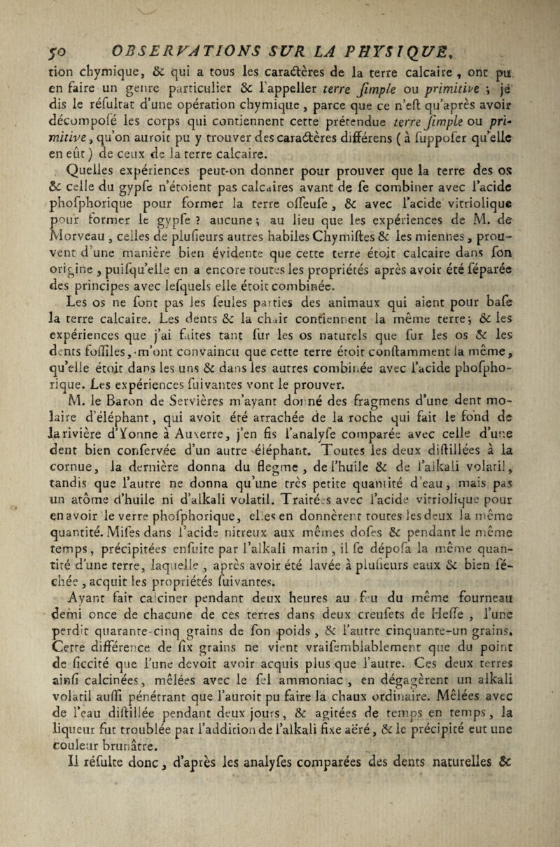 tion chymique, Si qui a tous les caractères de la terre calcaire , ont pu en faire un genre particulier 3c l appeller terre Jimple ou primitive \ je dis le réfultat d’une opération chymique , parce que ce n’efl: qu’après avoir décoinpofé les corps qui contiennent cette prétendue terre Jïmple ou pri- mitive, qu’on auroic pu y trouver des caradères différens ( à fuppofer qu’elle en eût ) de ceux de la terre calcaire. Quelles expériences peut-on donner pour prouver que la terre des os ÔC celle du gypfe n’étoient pas calcaires avant de fe combiner avec l’acide phofphorique pour former la terre oifeufe , de avec l’acide vitriolique pour former le gypfe ? aucune ; au lieu que les expériences de M. de Morveau , celles de pluûeurs autres habiles Chymiftes & les miennes, prou¬ vent d une manière bien évidente que cette terre ét’oit calcaire dans fou origine , puifqu’elle en a encore toutes les propriétés après avoir été léparée des principes avec lefquels elle étoit combinée. Les os ne font pas ies feules pairies des animaux qui aient pour baie la terre calcaire. Les dents 3c la chair contiennent la même terre-, 3c les expériences que j’ai faites tant fur les os naturels que fur ies os 3c les dents fofiiles,-m’ont convaincu que cette terre étoit conftamment la même, qu’elle étoit dans les uns de dans les autres combinée avec l’acide phofpho¬ rique. Les expériences fuivantes vont le prouver. M. le Baron de Servières m’ayant donné des fragmens d’une dent mo¬ laire d’éléphant, qui avoir été arrachée de la roche qui fait le fond de la rivière d’Yonne à Auxerre, j’en fis l’anaiyfe comparée avec celle d’une dent bien corTervée d’un autre éiéphant. Toutes ies deux difliliées à la cornue, la dernière donna du flegme, de i’huile de de l’alkaii volatil, tandis que l’autre ne donna qu’une très petite quantité d’eau, mais pas un arôme d’huile ni d’aikali volatil. Traitées avec l’acide vitriolique pour enavoir le verre phofphorique, el:es en donnèrent toutes les deux la même quantité. Miles dans l'acide nitreux aux mêmes dofes de pendant ie même temps, précipitées enfuite par l’alkali marin , il fe dépofa la même quan¬ tité d'une rerre, laquelle , après avoir été lavée à piuheurs eaux de bien lé¬ chée , acquit les propriétés fuivantes. Ayant fair calciner pendant deux heures au feu du même fourneau demi once de chacune de ces terres dans deux creufets de H elfe , l’une perdu quarante-cinq grains de fon poids , de l'autre cinquante-un grains. Cette différence de fix grains ne vient vraifembiablement que du point de ficcité que Tune devoir avoir acquis plus que l’autre. Ces deux terres ainfi calcinées, mêlées avec le fel ammoniac, en dégagèrent lin alkali volatil aufiî pénétrant que l’auroit pu faire la chaux ordinaire. Mêlées avec de l’eau difiillée pendant deux jours, Se agitées de temps en temps, la liqueur fut troublée par l’addition de i’alkali fixe aéré, Se le précipité eut une couleur brunâtre. Il réfuite donc, d’après les analyfes comparées des dents naturelles 3e