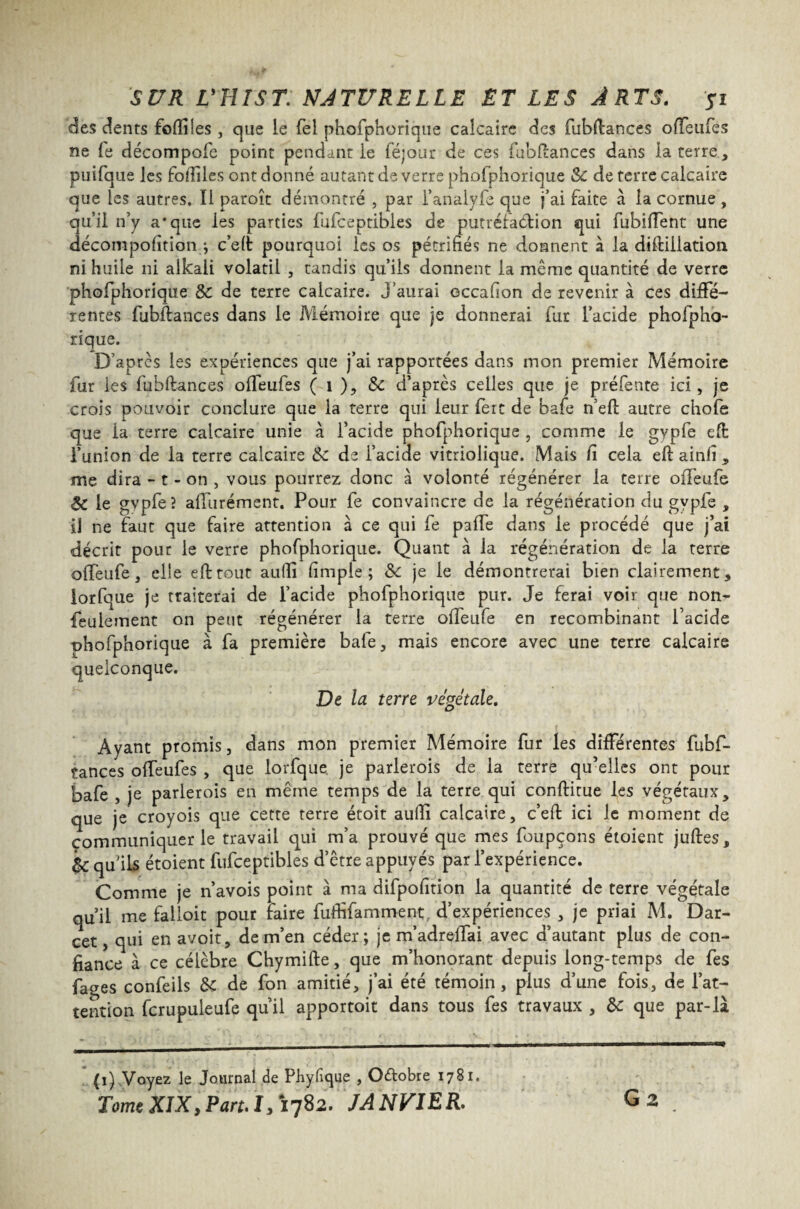 des dents fofiiles , que le fel phofphorique calcaire des fubüances offeufes ne fe décompofe point pendant le féjour de ces fubflances dans la terre, puifque les fofiiles ont donné autant de verre phofphorique &c de terre calcaire que les autres. Il paroît démontré , par l’analyfe que j’ai faite à la cornue , au’Ü n’y a‘que les parties fufceptibles de putréfaction qui fubiffent une décompofîtion j c’eft pourquoi les os pétrifiés ne donnent à la diftiilation ni huile ni alkali volatil , tandis qu’ils donnent la même quantité de verre phofphorique &: de terre calcaire. J’aurai occafion de revenir à ces diffé¬ rentes fubftances dans le Mémoire que je donnerai fur l’acide phofpho¬ rique. D’après les expériences que j’ai rapportées dans mon premier Mémoire fur les fubftances offeufes ( 1 ), $c d’après celles que je préfente ici, je crois pouvoir conclure que la terre qui leur fert de bafe n’eft autre chofe que ia terre calcaire unie à l’acide phofphorique , comme le gypfe efi: l’union de la terre calcaire &c de l’acide vitriolique. Mais fi cela eft ainfi * me dira - t - on , vous pourrez donc à volonté régénérer la terre olfeufe ÔC le gypfe? alfurément. Pour fe convaincre de la régénération du gypfe , il ne faut que faire attention à ce qui fe paffe dans le procédé que j’ai décrit pour le verre phofphorique. Quant à la régénération de la terre olfeufe, elle efttout auffi fimple ; Sc je le démontrerai bien clairement , lorfque je traiterai de l’acide phofphorique pur. Je ferai voir que non- feulement on peut régénérer la terre olfeufe en recombinant l’acide ohofphorique à fa première bafe, mais encore avec une terre calcaire quelconque. De la terre végétale. Ayant promis, dans mon premier Mémoire fur les différentes fubf- tances olfeufes , que lorfque je parlerois de la terre qu’elles ont pour bafe , je parlerois en même temps de la terre qui conftitue les végétaux, que je croyois que cette terre étoit aufiî calcaire, c’eft ici le moment de communiquer le travail qui m’a prouvé que mes foupçons étoient juftes, & quils étoient fufceptibles d’être appuyés par l’expérience. Comme je n’avois point à ma difpofition la quantité de terre végétale qu’il me falloir pour taire fuffifamment, d’expériences , je priai M. Dar- cet, qui en avoit, de m’en céder; je m’ad reliai avec d’autant plus de con¬ fiance à ce célèbre Chymifte, que m’honorant depuis long-temps de les fages confeils & de fon amitié, j’ai été témoin, plus d’une fois, de l’at¬ tention fcrupuleufe qu’il apportoit dans tous fes travaux , &c que par-là (1) Voyez le Journal de Phyfique , Octobre 1781. TomeXIX,Part.1,1782. JANVIER. G 2 .