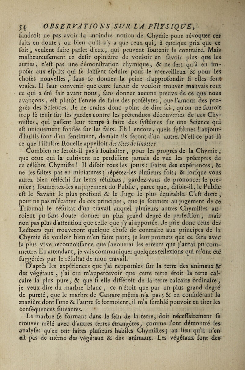 faudroit ne pas avoir la moindre notion de Chymie pour révoquer ce* faits en doute ; ou bien qu’il n’y a que ceux qui, à quelque prix que ce l'oit, veulent faire parler d’eux,, qui peuvent foutenir le contraire. Mais malheureufement ce defir opiniâtre de vouloir en favoir plus que les autres, n’eft pas une démonftration chymique, de ne fert qu’à en im¬ poser aux efprits qui fe laiffent féduire pour le merveilleux de pour les chofes nouvelles , fans fe donner la peine d’approfondir li elles font vraies. Il faut convenir que cette fureur de vouloir trouver mauvais tout ce qui a été fait avant nous, fans donner aucune preuve de ce que nous avançons , eft plutôt l’envie de faire des profélytes, que l’amour des pro¬ grès des Sciences. Je ne crains donc point de dire ici , qu’on ne fauroit trop fe tenir fur fes gardes contre les prétendues découvertes de ces Chy¬ miftes, qui paffent leur temps à faire des fyftêmes fur une Science qui eft uniquement fondée fur les faits. Eh ! encore, quels fyftêmes ! aujour¬ d’hui ils font d’un fentiment, demain ils feront d’un autre. N’eft-ce pas-là ce que i’iliuftre Rouelle appelloit des tètes de linotte? Combien ne feroit-il pas à fouhaiter , pour les progrès de la Chymie, que ceux qui la cultivent ne perdiftent jamais de vue les préceptes de ce célèbre Chymifte î II difoit tous les jours : Faites des expériences, de ne les faites pas en miniatures; répétez-ies plufteurs fois; de iorfque vous aurez bien réfléchi fur leurs réfultats, gardez-vous de prononcer le pre¬ mier ; foumettez-les au jugement du Public , parce que, difoit-il, le Public eft le Savant le plus profond de le Juge le plus équitable. C’eft donc, pour ne pas m’écarter de ces principes, que je foumets au jugement de ce Tribunal le réfultat d’un travail auquel plufteurs autres Chymiftes au- roient pu fans doute donner un plus grand degré de perfection, mais non pas plus d’attention que celle que j’y ai apportée. Je prie donc ceux des Leétours qui trouveront quelque chofe de contraire aux principes de la Chymie de vouloir bienrn’en faire part; je leur promets que ce fera avec la plus vive reconnoiffance que j’avouerai les erreurs que j’aurai pu com¬ mettre. En attendant, je vais communiquer quelques réflexions qui m’ont été fuggérées par le réfultat de mon travail. D’après les «xpériences que j’ai rapportées fur la terre des animaux & des végétaux ^ j’ai cru m’appercevoir que cette terre étoit la terre cal¬ caire la plus pure, de que fi elle différoit de la terre calcaire ordinaire, je veux dire du marbre blanc , ce n’étoit que par un plus grand degré de pureté, que le marbre de Carrare même n’a pas ; de en confidérant la manière dont l’une de l’autre fe formoient, il m’a fembié pouvoir en tirer les cor.féquences fuivantes. Le marbre fe formant dans le fein de la terre, doit nécefTairement fe trouver mêlé avec d’autres terres étrangères, comme l’ont démontré les analyfes qu’en ont faites plufteurs habiles Chymiftes ; au lieu qu’il n’en eft pas de même des végétaux de des animaux. Les végétaux font des
