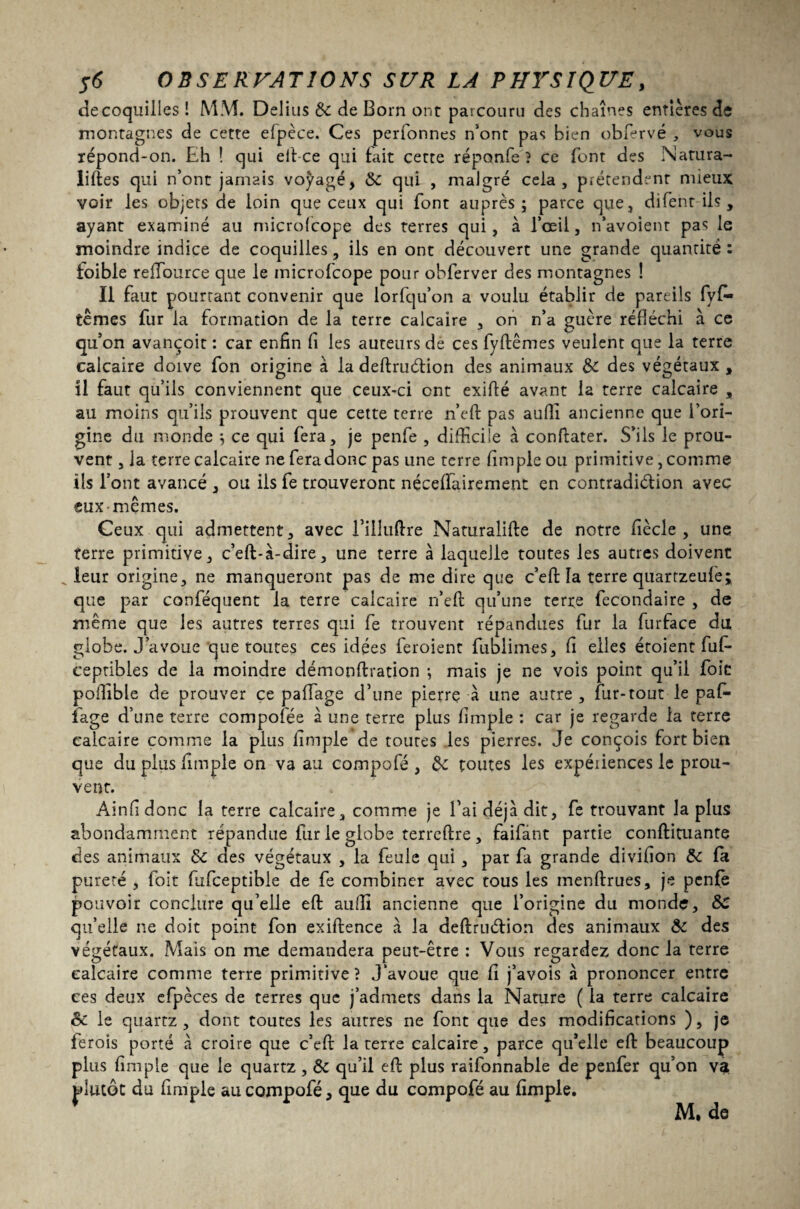 decoquilles! MM. Delius de de Born ont parcouru des chaînes entières de montagnes de cette efpèce. Ces perfonnes n’ont pas bien obfervé , vous répond-on. Eh î qui elt-ce qui fait cette réponfe ? ce font des Natura¬ lises qui n’ont jamais voyagé, de qui , malgré cela, prétendent mieux voir les objets de loin que ceux qui font auprès; parce que, difent ils , ayant examiné au microfcope des terres qui, à l’œil, n’avoient pas le moindre indice de coquilles, ils en ont découvert une grande quantité : toible reffource que le microfcope pour obferver des montagnes ! Il faut pourtant convenir que lorfqu’on a voulu établir de pareils fyf- ternes fur la formation de la terre calcaire , on n’a guère réfléchi à ce qu’on avançoit : car enfin fi les auteurs de ces fyftêmes veulent que la terre calcaire doive fon origine à la deftruétion des animaux de des végétaux , il faut qu’ils conviennent que ceux-ci ont exifté avant la terre calcaire , au moins qu’ils prouvent que cette terre n’eft pas aufli ancienne que l’ori¬ gine du monde ; ce qui fera, je penfe , difficile à conftater. S’ils le prou¬ vent , la terre calcaire ne fera donc pas une terre fîmpleou primitive, comme ils l’ont avancé , ou iis fe trouveront néceffairement en contradiction avec eux mêmes. Ceux qui admettent, avec IMUuftre Naturalise de notre fiècle , une terre primitive, c’eft-à-dire, une terre à laquelle toutes les autres doivent leur origine, ne manqueront pas de me dire que c’eft la terre quartzeufè; que par conféquent la terre calcaire n’efl qu’une terre fecondaire , de même que les autres terres qui fe trouvent répandues fur la furface du globe. J’avoue que toutes ces idées feroient fublimes, fi elles étoient fuf- ceptibles de la moindre démonflration ; mais je ne vois point qu’il foie poilible de prouver ce pafiage d’une pierrç à une autre , fur-tout le paf- fage d’une terre compofée a une terre plus fimple : car je regarde la terre calcaire comme la plus fimple de toutes les pierres. Je conçois fort bien que du plus fimple on va au compofé , de toutes les expéiiences le prou¬ vent. Ainfidonc la terre calcaire, comme je l’ai déjà dit, fe trouvant la plus abondamment répandue fur le globe terreftre, faifânt partie confirmante des animaux de des végétaux , la feule qui, par fa grande divifion de fa pureté , foit fiifceptible de fe combiner avec tous les menftrues, je penfe pouvoir conclure qu’elle eft suffi ancienne que l’origine du monde, de qu’elle ne doit point fon exiftence à la deflruétion des animaux de des végétaux. Mais on me demandera peut-être : Vous regardez donc la terre calcaire comme terre primitive? J avoue que fi j’avois à prononcer entre ces deux efpèces de terres que j’admets dans la Nature ( la terre calcaire de le quartz, dont toutes les autres ne font que des modifications ), je ferois porté à croire que c’efr la terre calcaire, parce qu’elle eft beaucoup plus fimple que le quartz, de qu’il eft plus raifonnable de penfer qu’on va plutôt du fimple au compofé, que du compofé au fimple. M, de