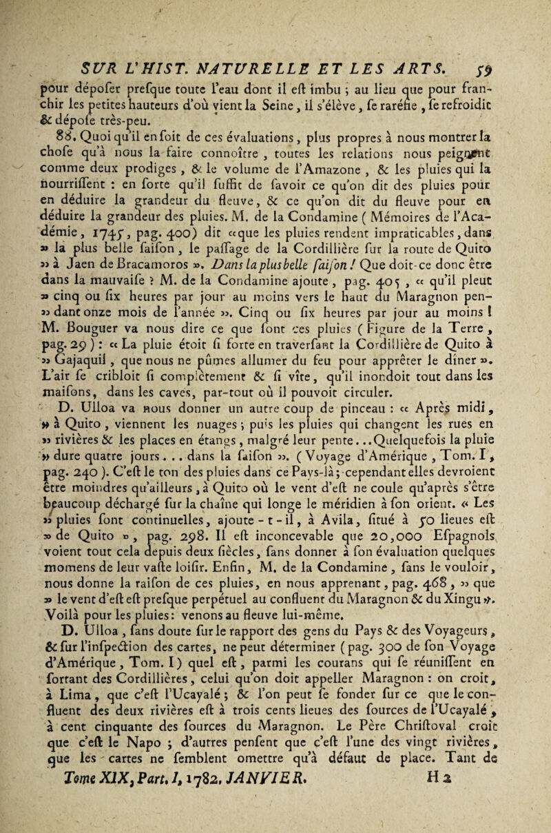 pour dépofer prefque toute l’eau dont il eft imbu ; au lieu que pour fran¬ chir les petites hauteurs d’où vient la Seine, il s’élève, fe raréfie , fe refroidie dépofe très-peu. 88. Quoiqu’il enfoit de ces évaluations, plus propres à nous montrer la chofe qu’à nous la taire connoîrre , toutes les relations nous peigo£nt comme deux prodiges , & le volume de l’Amazone , 8c les pluies qui la nourrifient : en forte qu’il fuffit de l'avoir ce qu’on dit des pluies pour en déduire la grandeur du fleuve, 8c ce qu’on dit du fleuve pour en déduire la grandeur des pluies. M. de la Condamine ( Mémoires de l’Aca¬ démie, 1747, pag. 400) dit «que les pluies rendent impraticables, dans » la plus belle faifon, le paffage de la Cordiilière fur la route de Quito à Jaen de Bracamoros ». Dam la plus belle faifon ! Que doit-ce donc être dans la mauvaife > M. de la Condamine ajoute , pag. 405 , « qu’il pleut 3* cinq ou fix heures par jour au moins vers le haut du Maragnon pen- «dantonze mois de l’année >3. Cinq ou fix heures par jour au moins l M. Bouguer va nous dire ce que font ces pluies ( Figure de la Terre , pag. 29 ) : « La pluie étoit fi forte en traverfant la Cordillièrede Quito à 33 Gajaquii , que nous ne pûmes allumer du feu pour apprêter le dîner ». L’air fe cribloit fi complètement 8c fi vite, qu’il inondoit tout dans les maifons, dans les caves, par-tout où il pouvoit circuler. D. Ulioa va nous donner un autre coup de pinceau : « Après midi, # à Quito , viennent les nuages ; puis les pluies qui changent les rues en 33 rivières 8c les places en étangs , malgré leur pente. ..Quelquefois la pluie » dure quatre jours. .. dans la faifon 33. ( Voyage d’Amérique , Tom. I , pag. 240). C’eftle ton des pluies dans ce Pavs-là; cependant elles devroient être moindres qu’ailleurs ,à Quito où le vent d’eft ne coule qu’après s’être beaucoup déchargé fur la chaîne qui longe le méridien à fon orient. << Les 33 pluies font continuelles, ajoute -1 - il, à Avila, finie à jo lieues eft: » de Quito », pag. 298. Il efl: inconcevable que 20,000 Efpagnols voient tout cela depuis deux fiècles, fans donner à fon évaluation quelques momens de leur vafte loifir. Enfin, M. de la Condamine , fans le vouloir, nous donne la raifon de ces pluies, en nous apprenant, pag. 468 , 33 que » le vent d’efl: eft prefque perpétuel au confluent du Maragnon 8c du Xingu >r. yoilà pour les pluies: venons au fleuve lui-même. D. Ulioa , fans doute furie rapport des gens du Pays 8c des Voyageurs, 8c fur l’infpeétion des cartes, ne peut déterminer (pag. 300 de fon Voyage d’Amérique, Tom. I) quel eft, parmi les courans qui fe réunifient en Portant des Cordillières, celui qu’on doit appeller Maragnon : on croit, à Lima, que c’eft FUcayalé ; 8c l’on peut fe fonder fur ce que le con¬ fluent des deux rivières eft à trois cents lieues des fources de l’Ucayalé * à cent cinquante des fources du Maragnon. Le Père Chriftoval croit que c’eft le Napo ; d’autres penfent que c’eft l’une des vingt rivières, que les - cartes ne femblent omettre qu’à défaut de place. Tant de Tome XIX, Paru 1,1782, JA N VIE R. Ha