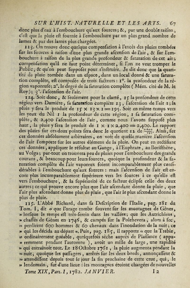 t donc plus d’eau à l’embouchure qu’aux fources; par une doubleraifon , c’eft que la pluie eft fournie à l’embouchure par un plus grand nombre de lames & par des lames plus chargées. 113. On trouve donc quelque compenfation à l’excès des pluies tombées fur les fources à raifon d’une plus grande afcenfion de l’air, 8c fur l’em¬ bouchure à raifon de la plus grande profondeur 8c faturation de cet air ; compenfation qu’il ne faut point déterminer, fi l’on ne veut tromper le Public, 8c qu’on peut fuppofer pour s’inftruire. Je dis donc que la quan¬ tité de pluie tombée dans un efpace, dans un local donné & une fatura¬ tion complète, eft compofée de trois faâeurs : i°. la profondeur de la ré¬ gion vaporeufe; 2°. le degré de la faturation complète ( Mém. cité de M. le Roy ) ; 30. l’afcenfion de l’air. 114. Soit donc , 8c feulement pour la clarté, iy la profondeur de cette région vers Damiète, fa faturation complète 13 , i’afcenfion de Pair 1; la pluie y fera le produit de iy X 13 X 1 = 15)5. en même temps vers les yeux du Nil 1 la profondeur de cette région, 1 fa faturation com¬ plète , 8c 2,400 i’afcenfion de l’air, comme nous l’avofts fuppofé plus haut, la pluie y fera le produit de I X IX 2.400 = 2,4.00. Le rapport des pluies fur ces deux points fera donc le quotient 12 de —7^. Ainfi, fur ces données abfolument arbitraires , on voit de quelle manière Pafcenfion de l’air l’emporte fur les autres élémens de la pluie. On peut en reélifiant ces données , appliquer le réfultat au Gange, à l’Euphrate , auBorifthène , au Volga ; par-tout on trouvera peu de pluies pour l’embouchure des grands courans , 8c beaucoup pour leurs fources, quoique la profondeur 8c la fa¬ turation complète de l’air vaporeux foient incomparablement plus confi- dérabies à l’embouchure qu’aux fources : mais l’afcenfion de l’air eft en¬ core plus incomparablement fupérieure vers les fources à ce qu’elle eft vers l’embouchure , 8c la fupériorité de ce faéleur éclipfe celle des deux autres; ce qui prouve encore plus que l’air afcendant donne la pluie , que l’air plus afcendant donne plus de pluie , que l’air le plus afcendant donne le plus de pluie. il y. L’Abbé Richard, dans fa Defcription de l’Italie, pag. 181 du Tom. I, dit << que l’orage tombe fouvent fur les montagnes de Gènes, » lorfque le temps eft très-ferein dans les vallées; que les Autrichiens , » chartes de Gènes en 1746, 8c campés fur la Polehevera , alors à fec, 33 perdirent 600 hommes 8c 60 chevaux dans l’inondation delà nuit; ce » qui les décida au départ ». Puis, pag. 185, il rapporte «que laTrebie, » ordinairement guéable, quelquefois sèche auprès de Piaifance ( appa- » remment pendant l’automne ), avoit un mille de large, une rapidité » qui entraînoit tout. Le l80dobre 1761 , la pluie augmenta pendant la 33 nuit, quoique les paftagers, arrêtés fur les deux bords, annonçaient 8c 3a attendirent depuis tout le jour la fin prochaine de cette crue, qui, le » lendemain , fut d’une lieue : les montagnes étoient chargées de nouvelles