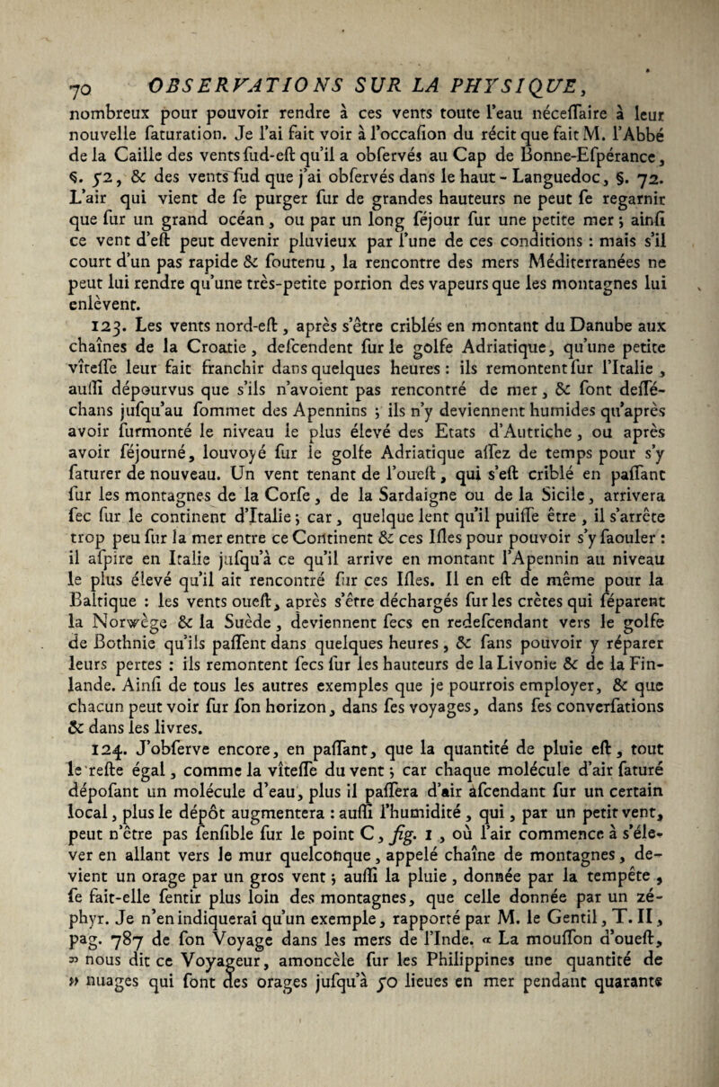 nombreux pour pouvoir rendre à ces vents toute l’eau néceflaire à leur nouvelle faturation. Je l’ai fait voir àl’occafion du récit que fait M. l’Abbé de la Caille des vents fud-eft qu’il a obfervés au Cap de Bonne-Efpérance, Ç. 5*2, de des vents fud que j’ai obfervés dans le haut - Languedoc, §. 72. L’air qui vient de fe purger fur de grandes hauteurs ne peut fe regarnir que fur un grand océan, ou par un long féjour fur une petite mer j ainfi. ce vent d’eft peut devenir pluvieux par l’une de ces conditions : mais s’il court d’un pas rapide de foutenu, la rencontre des mers Méditerranées ne peut lui rendre qu’une très-petite portion des vapeurs que les montagnes lui enlèvent. 123. Les vents nord-eft, après s’être criblés en mentant du Danube aux chaînes de la Croatie, defcendent furie golfe Adriatique, qu’une petite vîteffe leur fait franchir dans quelques heures: ils remontent fur l’Italie, auilî dépourvus que s’ils n’avoient pas rencontré de mer, de font deiïe- chans jufqu’au fommet des Apennins ; ils n’y deviennent humides qu’après avoir furmonté le niveau ie plus élevé des Etats d’Autriche , ou après avoir féjourné, louvoyé fur ie golfe Adriatique allez de temps pour s’y faturer de nouveau. Un vent tenant de l’oueft, qui s’eft criblé en paffant fur les montagnes de la Corfe, de la Sardaigne ou de la Sicile, arrivera fec fur le continent d’Italie ; car, quelque lent qu’il puiffe être , il s’arrête trop peu fur la mer entre ce Continent de ces Ifles pour pouvoir s’y faouler : il afpire en Italie jufqu’à ce qu’il arrive en montant l’Apennin au niveau le plus élevé qu’il ait rencontré fnr ces Mes. Il en eft de même pour la Baltique : les vents oueft, après s’erre déchargés furies crêtes qui féparent la Norwège de la Suède, deviennent fecs en redefeendant vers le golfe de Bothnie qu iis pafTent dans quelques heures , de fans pouvoir y réparer leurs pertes : ils remontent fecs fur les hauteurs de la Livonie de de la Fin¬ lande. Ainfi de tous les autres exemples que je pourrois employer, de que chacun peut voir fur fon horizon, dans fes voyages, dans fes converfations de dans les livres. 124. J’obferve encore, en palTant, que la quantité de pluie eft, tout le refte égal, comme la vîteffe du vent ; car chaque molécule d’air faturé dépofant un molécule d’eau, plus il paffera d’air afeendant fur un certain local, plus le dépôt augmentera : aufîi l’humidité, qui, par un petit vent, peut n’être pas fenfîble fur le point C > fig* I , où l’air commence à s’éle¬ ver en allant vers le mur quelconque, appelé chaîne de montagnes, de¬ vient un orage par un gros vent aufti la pluie, donnée par la tempête , fe fait-elle fentir plus loin des montagnes, que celle donnée par un zé¬ phyr. Je n’en indiquerai qu’un exemple, rapporté par M. le Gentil, T. Il, pag. 787 de fon Voyage dans les mers de l’Inde. « La mouflon a’oueft, 35 nous dit ce Voyageur, amoncèle fur les Philippines une quantité de » nuages qui font des orages jufqu’à yo lieues en mer pendant quarante