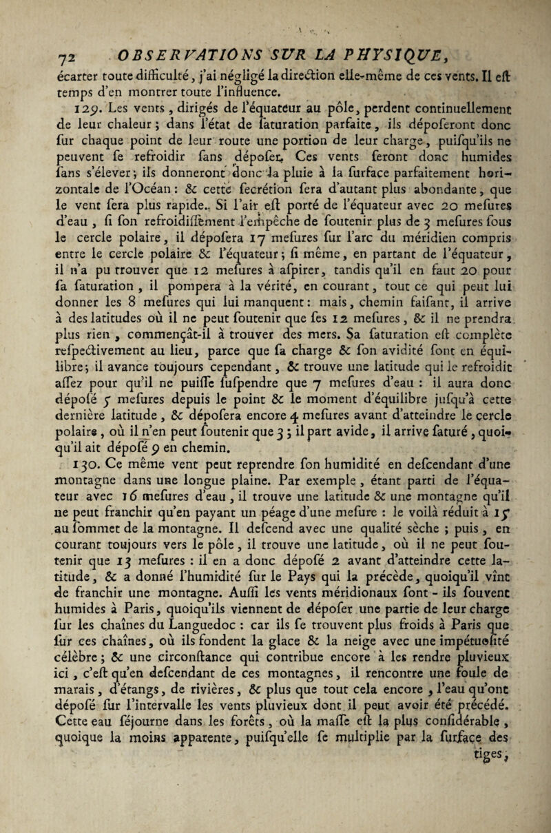 écarter toute difficulté, j’ai négligé la direction elle-même de ces vents. Il elt temps d’en montrer toute l’influence, 129. Les vents, dirigés de l’équateur au pôle, perdent continuellement de leur chaleur ; dans l’état de faturation parfaite, ils dépoferont donc fur chaque point de leur route une portion de leur charge, puifqu ils ne peuvent fe refroidir fans dépofer. Ces vents feront donc humides fans s’élever; iis donneront donc la pluie à la furface parfaitement hori¬ zontale de l’Océan : 6c cette fecrétion fera d’autant plus abondante, que le vent fera plus rapide.. Si l’air efl porté de l’équateur avec 20 mefures d’eau , fi fon refroidiffèment l’erhpêche de foutenir plus de 3 mefures fous le cercle polaire, il dépofera 17 mefures fur l’arc du méridien compris entre le cercle polaire 6c l’équateur; fi même, en partant de l’équateur, il n’a pu trouver que 12 mefures à afpirer, tandis qu’il en faut 20 pour fa faturation , il pompera à la vérité, en courant, tout ce qui peut lui donner les 8 mefures qui lui manquent : mais, chemin faifant, il arrive à des latitudes où il ne peut foutenir que fes 12 mefures, ôc il ne prendra plus rien , commençât-il à trouver des mers. Sa faturation eft complète refpe&ivement au lieu, parce que fa charge 6c fon avidité font en équi¬ libre; il avance toujours cependant, ôc trouve une latitude qui le refroidit aflez pour qu’il ne puific fufpendre que 7 mefures d’eau : il aura donc dépofé y mefures depuis le point 6c le moment d’équilibre jufqu’à cette dernière latitude , 6c dépofera encore 4 mefures avant d’atteindre le cercle polaire , où il n’en peut foutenir que 3 ; il part avide, il arrive faturé , quoi** qu’il ait dépofé 9 en chemin. 130. Ce même vent peut reprendre fon humidité en defcendant d’une montagne dans une longue plaine. Par exemple , étant parti de l’équa¬ teur avec T 6 mefures d’eau , il trouve une latitude 6c une montagne qu’il ne peut franchir qu’en payant un péage d’une mefure : le voilà réduit à iy au fommet de la montagne. 11 defcend avec une qualité sèche ; puis , en courant toujours vers le pôle, il trouve une latitude, où il ne peut fou¬ tenir que 13 mefures : il en a donc dépofé 2 avant d’atteindre cette la¬ titude, 6c a donné l’humidité fur le Pays qui la précède, quoiqu’il vînt de franchir une montagne. Aufîi les vents méridionaux font - ils fouvenc humides à Paris, quoiqu’ils viennent de dépofer une partie de leur charge fur les chaînes du Languedoc : car ils fe trouvent plus froids à Paris que fur ces chaînes, où ils fondent la glace 6c la neige avec une impétuofité célèbre ; Ôc une circonftance qui contribue encore à les rendre pluvieux ici, c’efl: qu’en defcendant de ces montagnes, il rencontre une foule de marais, d’étangs, de rivières, Ôc plus que tout cela encore , l’eau qu’ont dépofé fur l’intervalle les vents pluvieux dont il peut avoir été précédé. Cette eau féjourne dans les forêts, où la mafie efl: la plus confidérable , quoique la moins apparente, puifqu’elle fe multiplie par la furfaçe des tiges,