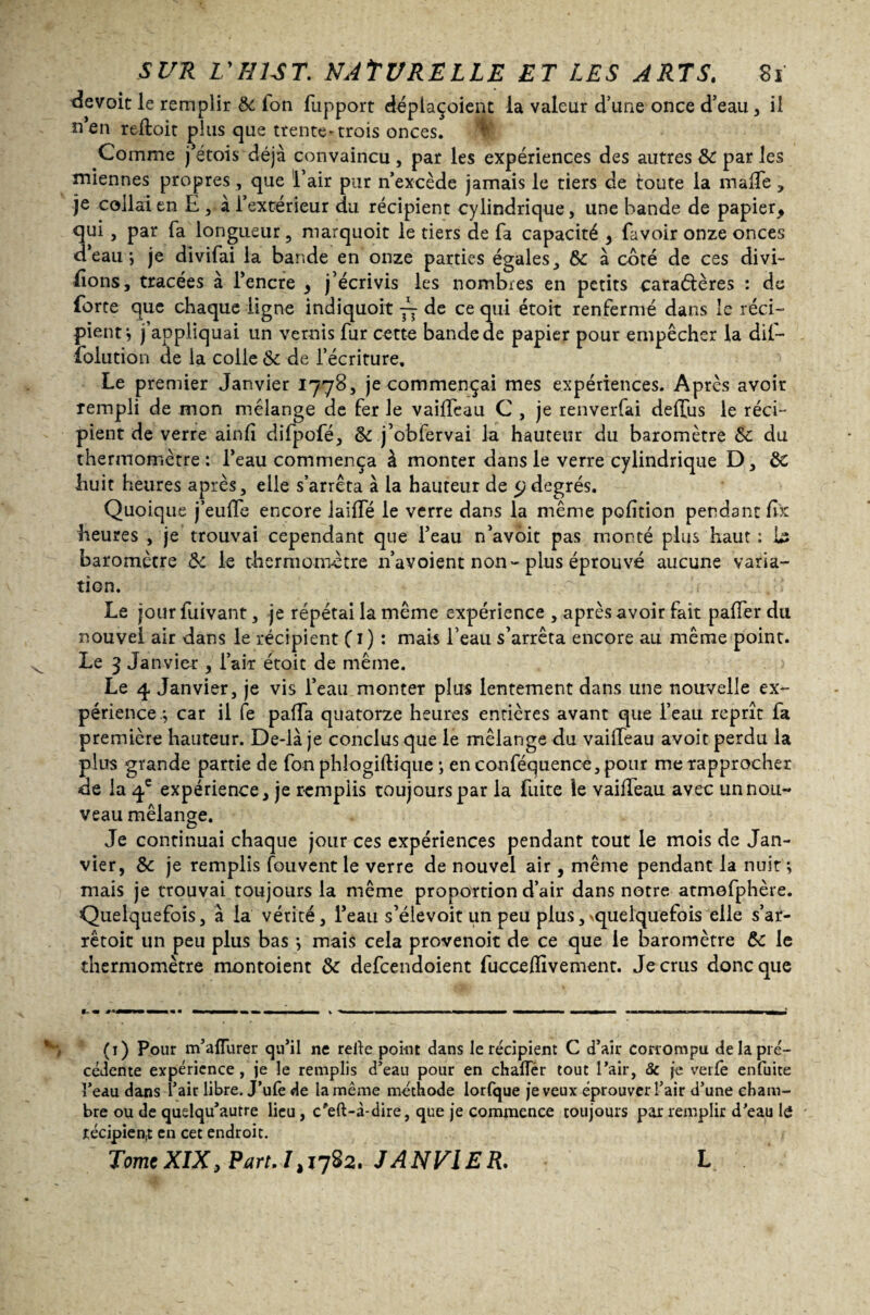 devoit le remplir & ion fupport déplaçoient la valeur d’une once d’eau , il n’en reftoit plus que trente-trois onces. Comme j’étais ' déjà convaincu, par les expériences des autres & par les miennes propres , que l’air pur n’excède jamais le tiers de toute la malTe, je collai en E , à l’extérieur du récipient cylindrique, une bande de papier, qui, par fa longueur, marquoit le tiers de fa capacité , favoir onze onces d’eau*, je divifai la bande en onze parties égales, & à coté de ce s divi¬ sions, tracées à l’encre , j’écrivis les nombres en petits caractères : de forte que chaque ligne indiquoit de ce qui étoit renfermé dans le réci¬ pient*, j’appliquai un vernis fur cette bande de papier pour empêcher la dii— foiution de la colle & de l’écriture. Le premier Janvier 1778, je commençai mes expériences. Après avoir rempli de mon mélange de fer le vaiffeau C , je renverfai deffus le réci¬ pient de verre ainfî difpofé, &c j’obfervai la hauteur du baromètre Sc du thermomètre: l’eau commença à monter dans le verre cylindrique D, & huit heures après, elle s’arrêta à la hauteur de y degrés. Quoique j’euffe encore laide le verre dans la même pofîtion pendant fix heures , je trouvai cependant que l’eau n’avôit pas monté plus haut : baromètre de le thermomètre 11’avoient non-plus éprouvé aucune varia¬ tion. Le jour fuivant, je répétai la même expérience , après avoir fait palier du nouvel air dans le récipient Ci) *• mais l’eau s’arrêta encore au même point. Le 3 Janvier , l’air étoit de même. Le 4 Janvier, je vis l’eau monter plus lentement dans une nouvelle ex¬ périence.*, car il fe pafTa quatorze heures entières avant que l’eau reprît fa première hauteur. De-là je conclus que le mélange du vailleau avoit perdu la plus grande partie de fon phlogiftique *, en conféquence, pour me rapprocher de la q.e expérience, je remplis toujours par la fuite îe vaifTeau avec un nou¬ veau mélange. Je continuai chaque jour ces expériences pendant tout le mois de Jan¬ vier, & je remplis Couvent le verre de nouvel air , même pendant la nuit*, mais je trouvai toujours la même proportion d’air dans notre atmefphère. Quelquefois, à la vérité, l’eau s’élevoit un peu plus,vquelquefois elle s’ar- rêtoit un peu plus bas 3 mais cela provenoit de ce que le baromètre & le thermomètre montoient & defeendoient fucceffivement. Je crus donc que t- rn mmmm m m mtrntmmmmmm mm mm ~ % ■ i m-mmm————immmm —w■■ mtmimmmmmwtmmr-mmmi (1) Pour m’afTurer qu’il ne relie point dans le récipient C d’air corrompu de la pré¬ cédente expérience, je le remplis d’eau pour en chafTér tout l’air, 8c je verfe enfuite l’eau dans l’air libre. J’ufè de la même méthode lorfque je veux éprouver l’air d’une cham¬ bre ou de quelqu’autre lieu, c*eft-à-dire, que je commence toujours par remplir d’eau le récipient en cet endroit. Tome XIX, Part. I > 1782. JANVIER. L