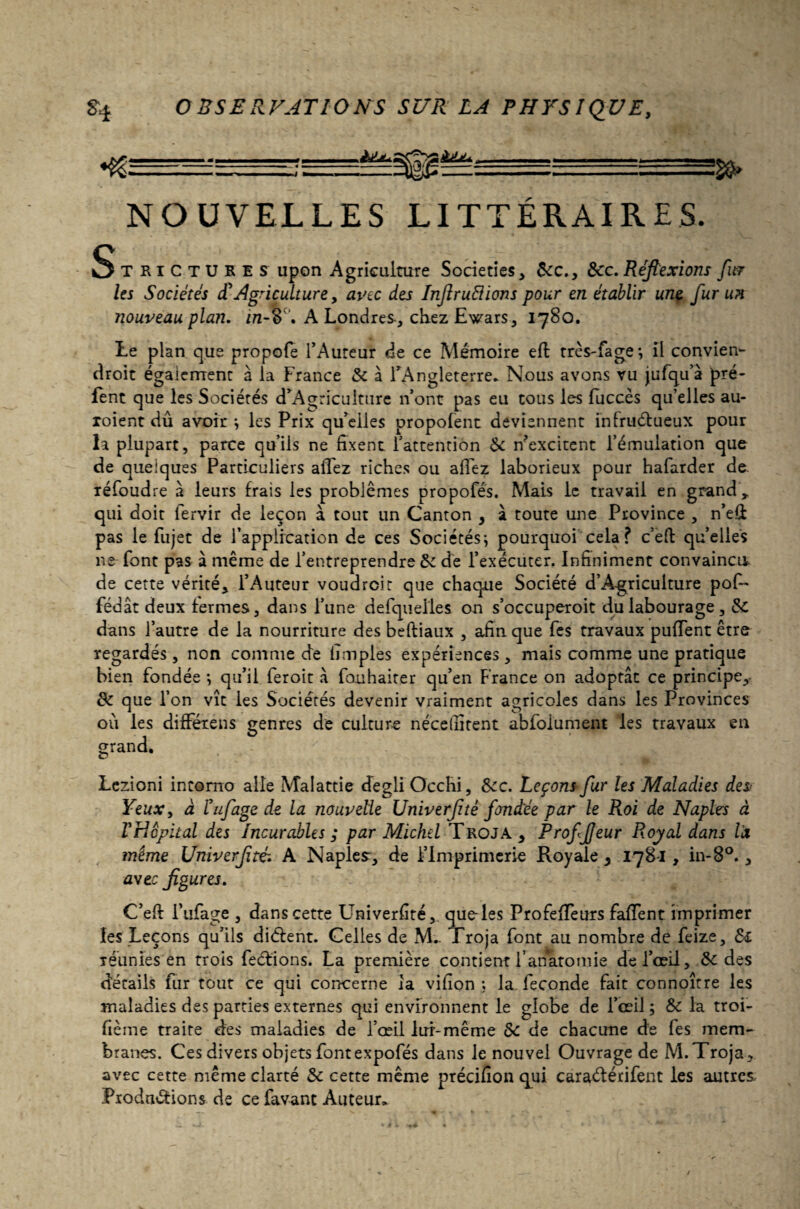 ^?====—;^^^|g^5^r===rS™S58» NOUVELLES LITTÉRAIRES. Strictures upon Agriculture Societies, 6cc., 6cc. Réflexions fur les Sociétés £ Agriculture, avec des Inftruélions pour en établir une fur un nouveau pla? 2. in-o, A Londres, chez Ewars, 1780. Le plan que propofe l’Auteur de ce Mémoire eft très-fage*, il convien- droit également à la France 6c à l’Angleterre* Nous avons vu jufqu’à pré- lent que les Sociétés d’Agriculture n’ont pas eu tous les fuccès qu’elles au- roient dû avoir ; les Prix qu’elles propofent deviennent infruélueux pour la plupart, parce qu’ils ne fixent l’attention 6c n’excitent l’émulation que de quelques Particuliers affez riches ou allez laborieux pour hafarder de. réfoud re à leurs frais les problèmes propofés. Mais le travail en grand y qui doit fervir de leçon à tout un Canton , à toute une Province , n’eft pas le fujet de l’application de ces Sociétés; pourquoi cela ? c’eft quelles 11e font pas à même de l’entreprendre 6c de l’exécuter. Infiniment convaincu de cette vérité, l’Auteur voudreir que chaque Société d’Agriculture pof- fédât deux fermes, dans l’une defqueiles on s’occuperoit du labourage, 6c dans l’autre de la nourriture des beftiaux , afin que Tes travaux puffent être regardés, non comme de limples expériences, mais comme une pratique bien fondée ; qu’il feroit à fouhaiter qu’en France on adoptât ce principe, 6c que l’on vît les Sociétés devenir vraiment agricoles dans les Provinces ou les différens genres de culture nécellîtent abfoiument les travaux en grand. O * Ü.fc- ' Lczioni intorno aile Malattie degli Occhi, 6cc. Leçons fur les Maladies des Yeux, à éufage de la nouvelle Univerflté fondée par le Roi de Naples à VHopital des Incurables ; par Michel Troja, ProfJJeur Royal dans là même Univerflté, A Naples, de l’Imprimerie Royale , 178*1, in-8°., awee figures. C’efi: i’ufage , dans cette Univerfité, que-les ProfefTeurs faffent imprimer les Leçons qu’ils diélent. Celles de M. Troja font au nombre de feize, &i réunies en trois feétions. La première contient l’anatomie de l’œil, 6c des détails fur tout ce qui concerne la vifion ; la. fécondé fait connoître les maladies des parties externes qui environnent le globe de l’œil ; 6c la troi- fième traite des maladies de l’œil lui-même 5c de chacune de fes mem¬ branes. Ces divers objets fontexpofés dans le nouvel Ouvrage de M.Troja, avec cette même clarté 6c cette même précifion qui caraéférifent les autres Prodnéfions de ce favant Auteur*