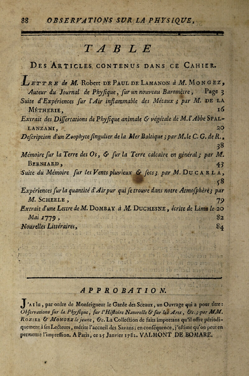 TABLE ■4 Des Articles contenus dans ce Cahier. Lettre de M. Robert de Paul de Lamanon «M.Mongéz, Auteur du Journal de Phyflque, fur un nouveau Baromètre, Page 3 Suite d'Expériences fur l'Air inflammable des Métaux ; par M. de la Métherie, 16 Extrait des Dijfertations de Phyflque animale & végétale de M.l'Abbé Spal- LANZANI, V 20 Defcription d'un Zoophyteflngulier delà Mer Baltique ; par M, le C. G. de R., , 38 Mémoire fur la Terre des Os, & fur la Terre calcaire en général; par M Berniard y 43 Suite du Mémoire fur les Vents pluvieux & fecs; par M. Ducarla, i-'L’,-;-' qS Expériences fur la quantité d'Air pur qui fe trouve dans notre Atmofphèrè j par M. Scheele , 79 Extrait d'une Lettre de M. Dombay à M» Düchesne , écrite de Lima le 20 Mai 1779 , 82 Nouvelles Littéraires, 84 APPROBATION. J'ai lu, par ordre de Monleigneur le Garde des Sceaux, un Ouvrage qui a pour titre : Observations fur la Phyjique, fur l’Hifîoire Naturelle & fur les Arts, &c. ; par MM. Rozier & Mongez le jeune, Oc. La Colleâdon de faits importans qu'il offre périodi¬ quement à Tes Lecteurs, mérite l’accueil des Savans ; enconféquence, j’eftime qu’on peut en permettre l’impreffion. A Paris, ce Janvier 1781. VALMONT PE B0MÀRE.